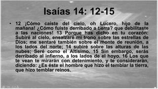 Isaías 14: 12-15
• 12 ¡Cómo caíste del cielo, oh Lucero, hijo de la
mañana! ¿Cómo fuiste derribado a tierra? que debilitaste
a las naciones! 13 Porque has dicho en tu corazón:
Subiré al cielo, ensalzaré mi trono sobre las estrellas de
Dios; me sentaré también sobre el monte de reunión, a
los lados del norte; 14 subiré sobre las alturas de las
nubes; Seré como el Altísimo. 15 Sin embargo, serás
derribado al infierno, a los lados de el hoyo. 16 Los que
te vean te mirarán con detenimiento, y te considerarán,
diciendo: ¿Es éste el hombre que hizo el temblar la tierra,
que hizo temblar reinos.
 
