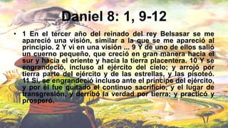 Daniel 8: 1, 9-12
• 1 En el tercer año del reinado del rey Belsasar se me
apareció una visión, similar a la que se me apareció al
principio. 2 Y vi en una visión ... 9 Y de uno de ellos salió
un cuerno pequeño, que creció en gran manera hacia el
sur y hacia el oriente y hacia la tierra placentera. 10 Y se
engrandeció, incluso al ejército del cielo; y arrojó por
tierra parte del ejército y de las estrellas, y las pisoteó.
11 Sí, se engrandeció incluso ante el príncipe del ejército,
y por él fue quitado el continuo sacrificio, y el lugar de
transgresión, y derribó la verdad por tierra; y practicó y
prosperó.
 