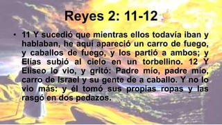 Reyes 2: 11-12
• 11 Y sucedió que mientras ellos todavía iban y
hablaban, he aquí apareció un carro de fuego,
y caballos de fuego, y los partió a ambos; y
Elías subió al cielo en un torbellino. 12 Y
Eliseo lo vio, y gritó: Padre mío, padre mío,
carro de Israel y su gente de a caballo. Y no lo
vio más: y él tomó sus propias ropas y las
rasgó en dos pedazos.
 