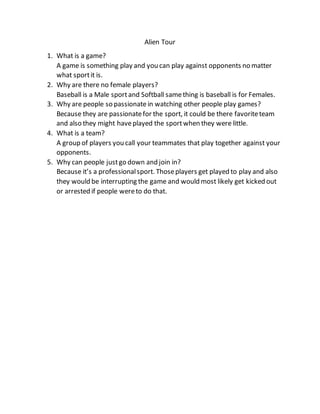 Alien Tour
1. What is a game?
A game is something play and you can play against opponents no matter
what sportit is.
2. Why are there no female players?
Baseball is a Male sportand Softball samething is baseball is for Females.
3. Why are people so passionate in watching other people play games?
Because they are passionatefor the sport, it could be there favoriteteam
and also they might haveplayed the sportwhen they were little.
4. What is a team?
A group of players you call your teammates that play together against your
opponents.
5. Why can people justgo down and join in?
Because it’s a professionalsport. Thoseplayers get played to play and also
they would be interrupting the game and would most likely get kicked out
or arrested if people wereto do that.