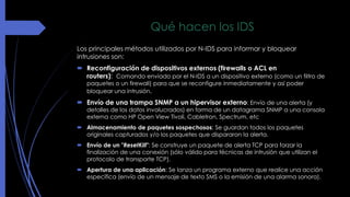 Qué hacen los IDS 
Los principales métodos utilizados por N-IDS para informar y bloquear 
intrusiones son: 
 Reconfiguración de dispositivos externos (firewalls o ACL en 
routers): Comando enviado por el N-IDS a un dispositivo externo (como un filtro de 
paquetes o un firewall) para que se reconfigure inmediatamente y así poder 
bloquear una intrusión. 
 Envío de una trampa SNMP a un hipervisor externo: Envío de una alerta (y 
detalles de los datos involucrados) en forma de un datagrama SNMP a una consola 
externa como HP Open View Tivoli, Cabletron, Spectrum, etc 
 Almacenamiento de paquetes sospechosos: Se guardan todos los paquetes 
originales capturados y/o los paquetes que dispararon la alerta. 
 Envío de un "ResetKill": Se construye un paquete de alerta TCP para forzar la 
finalización de una conexión (sólo válido para técnicas de intrusión que utilizan el 
protocolo de transporte TCP). 
 Apertura de una aplicación: Se lanza un programa externo que realice una acción 
específica (envío de un mensaje de texto SMS o la emisión de una alarma sonora). 
 