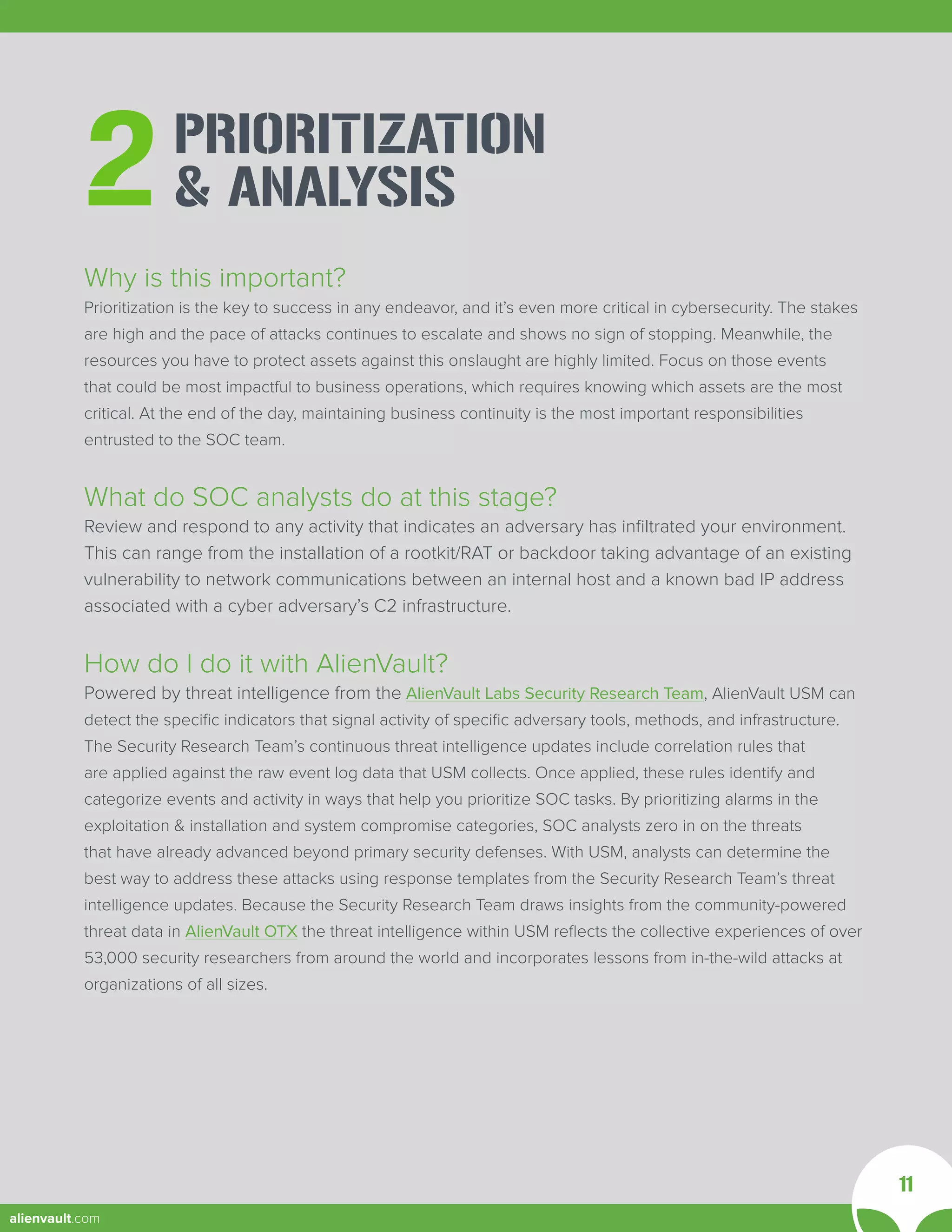 PRIORITIZATION
& ANALYSIS
2
Why is this important?
Prioritization is the key to success in any endeavor, and it’s even more critical in cybersecurity. The stakes
are high and the pace of attacks continues to escalate and shows no sign of stopping. Meanwhile, the
resources you have to protect assets against this onslaught are highly limited. Focus on those events
that could be most impactful to business operations, which requires knowing which assets are the most
critical. At the end of the day, maintaining business continuity is the most important responsibilities
entrusted to the SOC team.
What do SOC analysts do at this stage?
Review and respond to any activity that indicates an adversary has infiltrated your environment.
This can range from the installation of a rootkit/RAT or backdoor taking advantage of an existing
vulnerability to network communications between an internal host and a known bad IP address
associated with a cyber adversary’s C2 infrastructure.
How do I do it with AlienVault?
Powered by threat intelligence from the AlienVault Labs Security Research Team, AlienVault USM can
detect the specific indicators that signal activity of specific adversary tools, methods, and infrastructure.
The Security Research Team’s continuous threat intelligence updates include correlation rules that
are applied against the raw event log data that USM collects. Once applied, these rules identify and
categorize events and activity in ways that help you prioritize SOC tasks. By prioritizing alarms in the
exploitation & installation and system compromise categories, SOC analysts zero in on the threats
that have already advanced beyond primary security defenses. With USM, analysts can determine the
best way to address these attacks using response templates from the Security Research Team’s threat
intelligence updates. Because the Security Research Team draws insights from the community-powered
threat data in AlienVault OTX the threat intelligence within USM reflects the collective experiences of over
53,000 security researchers from around the world and incorporates lessons from in-the-wild attacks at
organizations of all sizes.
11
alienvault.com
 