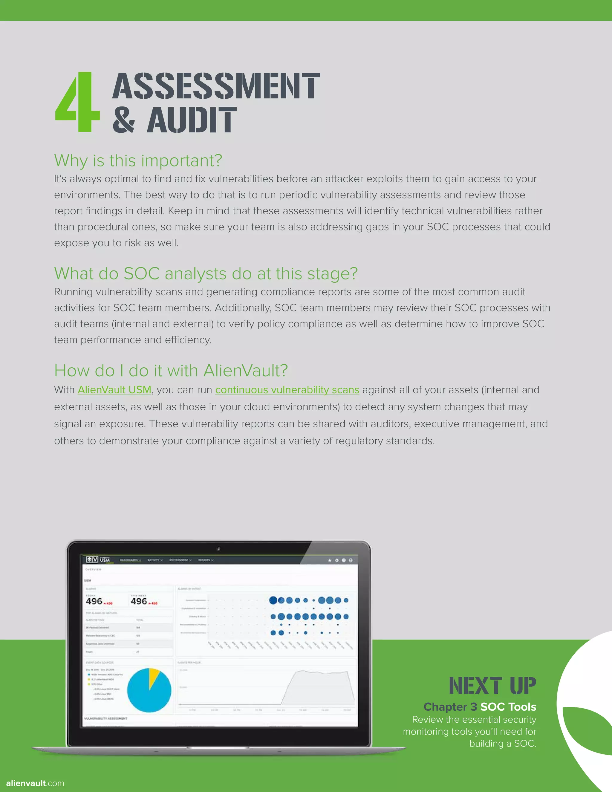 ASSESSMENT
& AUDIT
4
Why is this important?
It’s always optimal to find and fix vulnerabilities before an attacker exploits them to gain access to your
environments. The best way to do that is to run periodic vulnerability assessments and review those
report findings in detail. Keep in mind that these assessments will identify technical vulnerabilities rather
than procedural ones, so make sure your team is also addressing gaps in your SOC processes that could
expose you to risk as well.
What do SOC analysts do at this stage?
Running vulnerability scans and generating compliance reports are some of the most common audit
activities for SOC team members. Additionally, SOC team members may review their SOC processes with
audit teams (internal and external) to verify policy compliance as well as determine how to improve SOC
team performance and efficiency.
How do I do it with AlienVault?
With AlienVault USM, you can run continuous vulnerability scans against all of your assets (internal and
external assets, as well as those in your cloud environments) to detect any system changes that may
signal an exposure. These vulnerability reports can be shared with auditors, executive management, and
others to demonstrate your compliance against a variety of regulatory standards.
Chapter 3 SOC Tools
Review the essential security
monitoring tools you’ll need for
building a SOC.
NEXT UP
alienvault.com
 