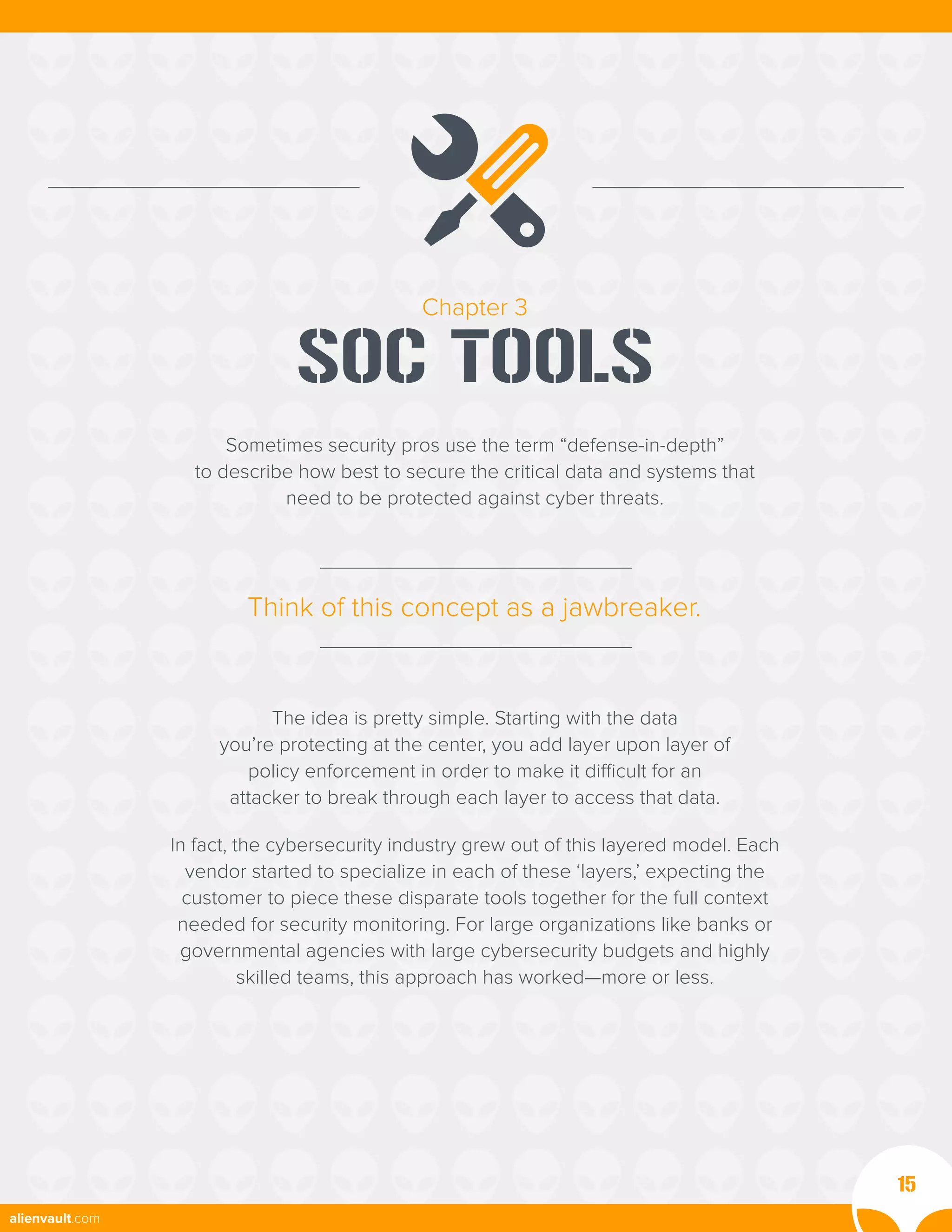 Chapter 3
SOC TOOLS
Sometimes security pros use the term “defense-in-depth”
to describe how best to secure the critical data and systems that
need to be protected against cyber threats.
The idea is pretty simple. Starting with the data
you’re protecting at the center, you add layer upon layer of
policy enforcement in order to make it difficult for an
attacker to break through each layer to access that data.
In fact, the cybersecurity industry grew out of this layered model. Each
vendor started to specialize in each of these ‘layers,’ expecting the
customer to piece these disparate tools together for the full context
needed for security monitoring. For large organizations like banks or
governmental agencies with large cybersecurity budgets and highly
skilled teams, this approach has worked—more or less.
Think of this concept as a jawbreaker.
15
alienvault.com
 