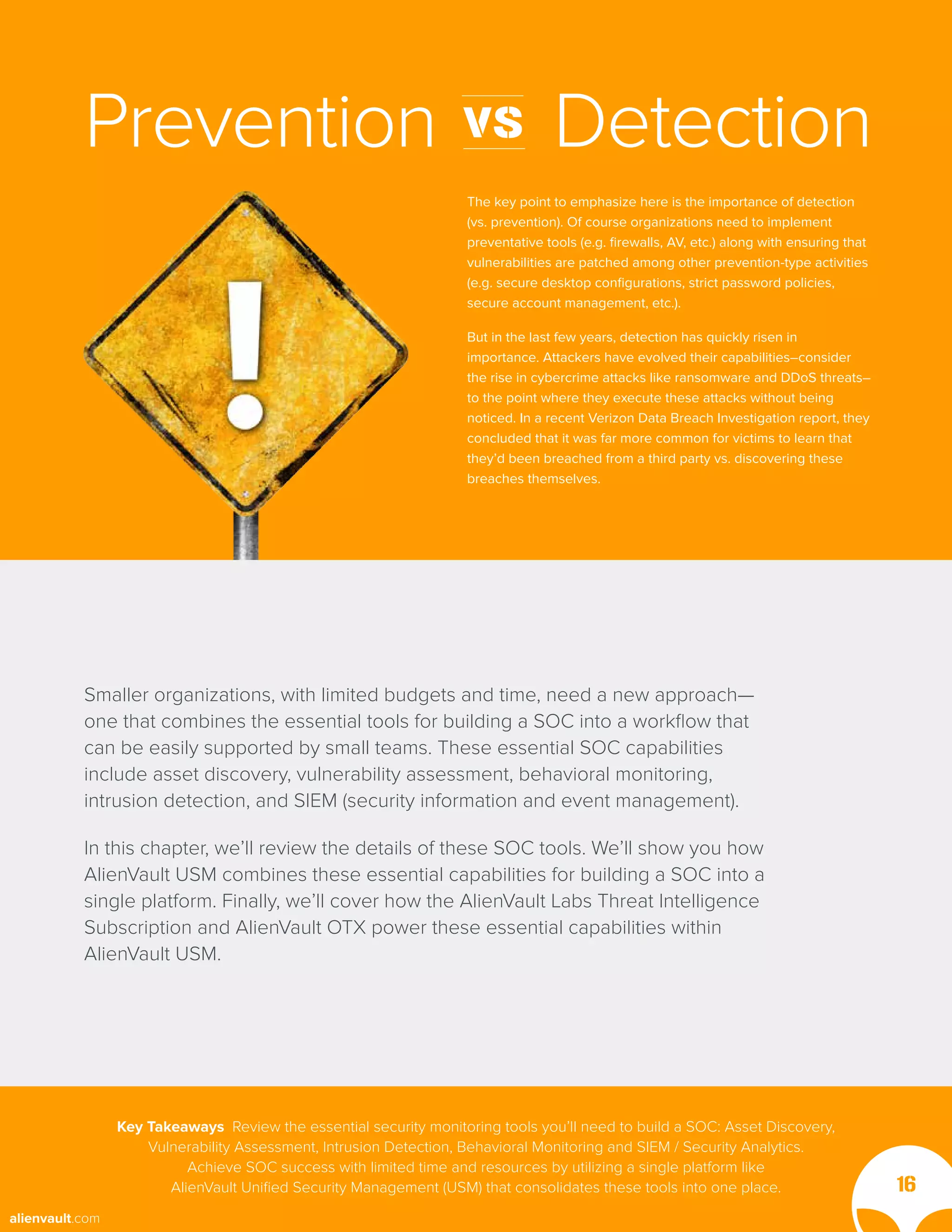 The key point to emphasize here is the importance of detection
(vs. prevention). Of course organizations need to implement
preventative tools (e.g. firewalls, AV, etc.) along with ensuring that
vulnerabilities are patched among other prevention-type activities
(e.g. secure desktop configurations, strict password policies,
secure account management, etc.).
But in the last few years, detection has quickly risen in
importance. Attackers have evolved their capabilities–consider
the rise in cybercrime attacks like ransomware and DDoS threats–
to the point where they execute these attacks without being
noticed. In a recent Verizon Data Breach Investigation report, they
concluded that it was far more common for victims to learn that
they’d been breached from a third party vs. discovering these
breaches themselves.
Prevention vs Detection
Smaller organizations, with limited budgets and time, need a new approach—
one that combines the essential tools for building a SOC into a workflow that
can be easily supported by small teams. These essential SOC capabilities
include asset discovery, vulnerability assessment, behavioral monitoring,
intrusion detection, and SIEM (security information and event management).
In this chapter, we’ll review the details of these SOC tools. We’ll show you how
AlienVault USM combines these essential capabilities for building a SOC into a
single platform. Finally, we’ll cover how the AlienVault Labs Threat Intelligence
Subscription and AlienVault OTX power these essential capabilities within
AlienVault USM.
Key Takeaways Review the essential security monitoring tools you’ll need to build a SOC: Asset Discovery,
Vulnerability Assessment, Intrusion Detection, Behavioral Monitoring and SIEM / Security Analytics.
Achieve SOC success with limited time and resources by utilizing a single platform like
AlienVault Unified Security Management (USM) that consolidates these tools into one place. 16
alienvault.com
 
