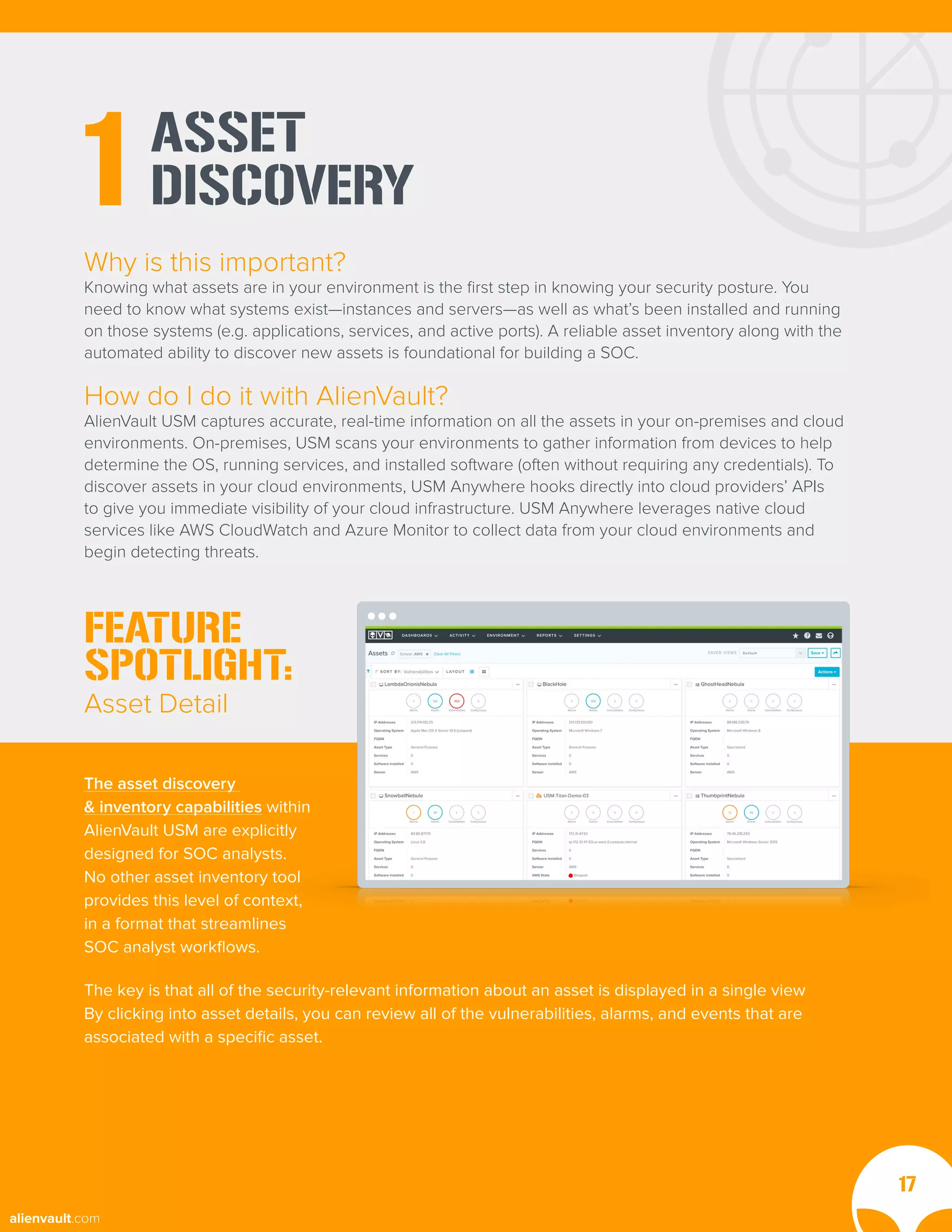 ASSET
DISCOVERY
1
Why is this important?
Knowing what assets are in your environment is the first step in knowing your security posture. You
need to know what systems exist—instances and servers—as well as what’s been installed and running
on those systems (e.g. applications, services, and active ports). A reliable asset inventory along with the
automated ability to discover new assets is foundational for building a SOC.
How do I do it with AlienVault?
AlienVault USM captures accurate, real-time information on all the assets in your on-premises and cloud
environments. On-premises, USM scans your environments to gather information from devices to help
determine the OS, running services, and installed software (often without requiring any credentials). To
discover assets in your cloud environments, USM Anywhere hooks directly into cloud providers’ APIs
to give you immediate visibility of your cloud infrastructure. USM Anywhere leverages native cloud
services like AWS CloudWatch and Azure Monitor to collect data from your cloud environments and
begin detecting threats.
FEATURE
SPOTLIGHT:
Asset Detail
17
The key is that all of the security-relevant information about an asset is displayed in a single view
By clicking into asset details, you can review all of the vulnerabilities, alarms, and events that are
associated with a specific asset.
The asset discovery
& inventory capabilities within
AlienVault USM are explicitly
designed for SOC analysts.
No other asset inventory tool
provides this level of context,
in a format that streamlines
SOC analyst workflows.
alienvault.com
 