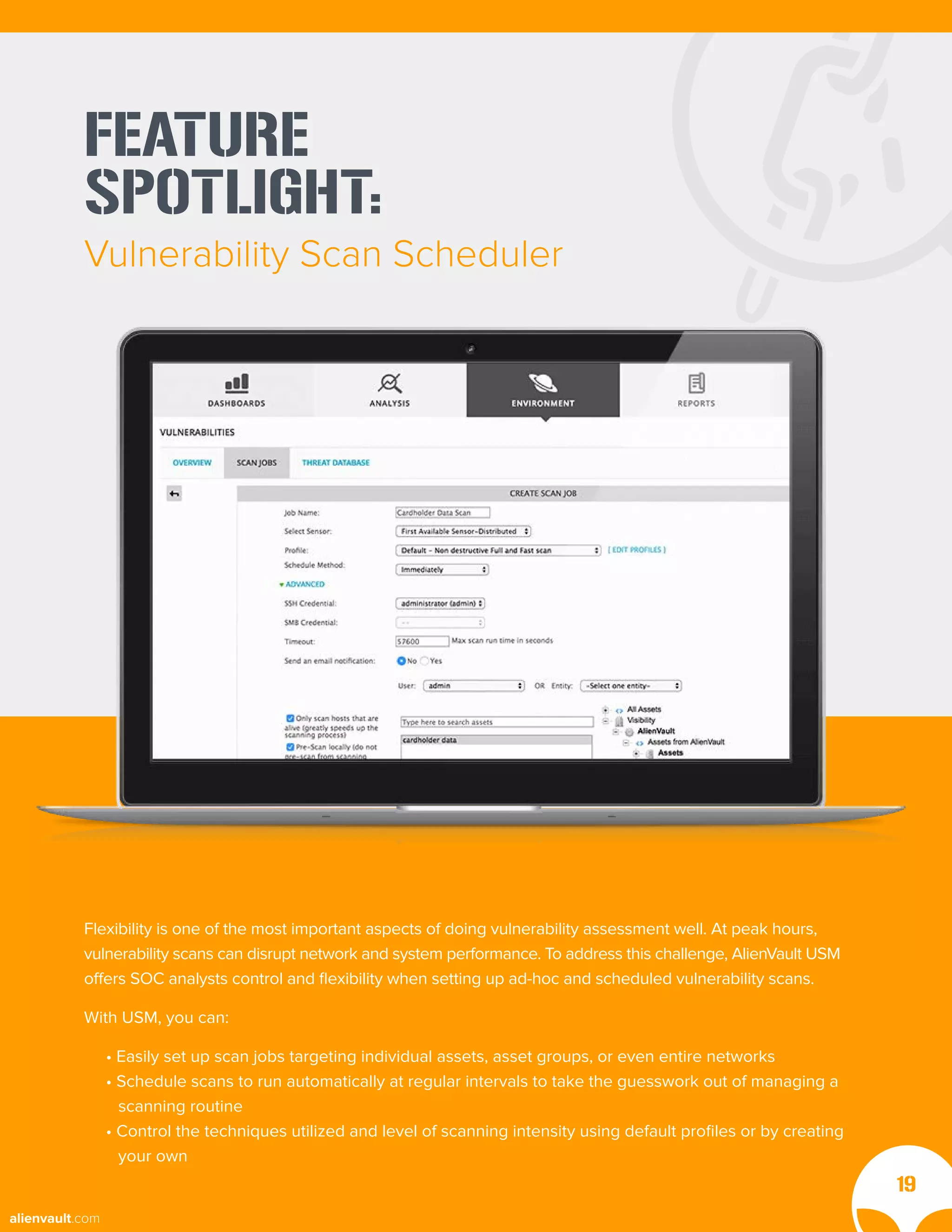 FEATURE
SPOTLIGHT:
Vulnerability Scan Scheduler
19
Flexibility is one of the most important aspects of doing vulnerability assessment well. At peak hours,
vulnerability scans can disrupt network and system performance. To address this challenge, AlienVault USM
offers SOC analysts control and flexibility when setting up ad-hoc and scheduled vulnerability scans.
With USM, you can:
• Easily set up scan jobs targeting individual assets, asset groups, or even entire networks
• Schedule scans to run automatically at regular intervals to take the guesswork out of managing a
scanning routine
• Control the techniques utilized and level of scanning intensity using default profiles or by creating
your own
alienvault.com
 