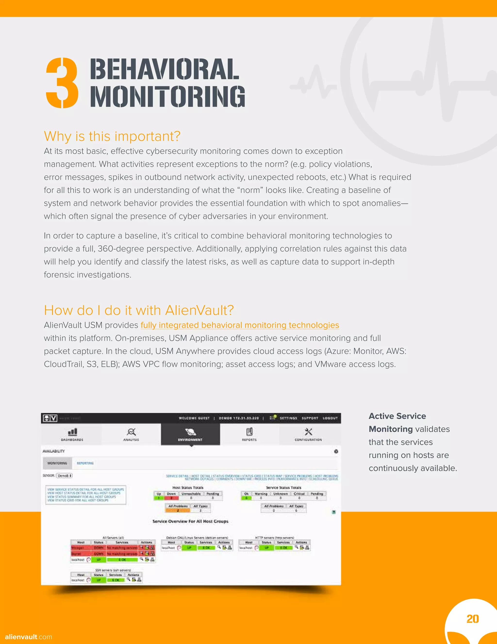 BEHAVIORAL
MONITORING
3
Why is this important?
At its most basic, effective cybersecurity monitoring comes down to exception
management. What activities represent exceptions to the norm? (e.g. policy violations,
error messages, spikes in outbound network activity, unexpected reboots, etc.) What is required
for all this to work is an understanding of what the “norm” looks like. Creating a baseline of
system and network behavior provides the essential foundation with which to spot anomalies—
which often signal the presence of cyber adversaries in your environment.
In order to capture a baseline, it’s critical to combine behavioral monitoring technologies to
provide a full, 360-degree perspective. Additionally, applying correlation rules against this data
will help you identify and classify the latest risks, as well as capture data to support in-depth
forensic investigations.
How do I do it with AlienVault?
AlienVault USM provides fully integrated behavioral monitoring technologies
within its platform. On-premises, USM Appliance offers active service monitoring and full
packet capture. In the cloud, USM Anywhere provides cloud access logs (Azure: Monitor, AWS:
CloudTrail, S3, ELB); AWS VPC flow monitoring; asset access logs; and VMware access logs.
20
Active Service
Monitoring validates
that the services
running on hosts are
continuously available.
alienvault.com
 