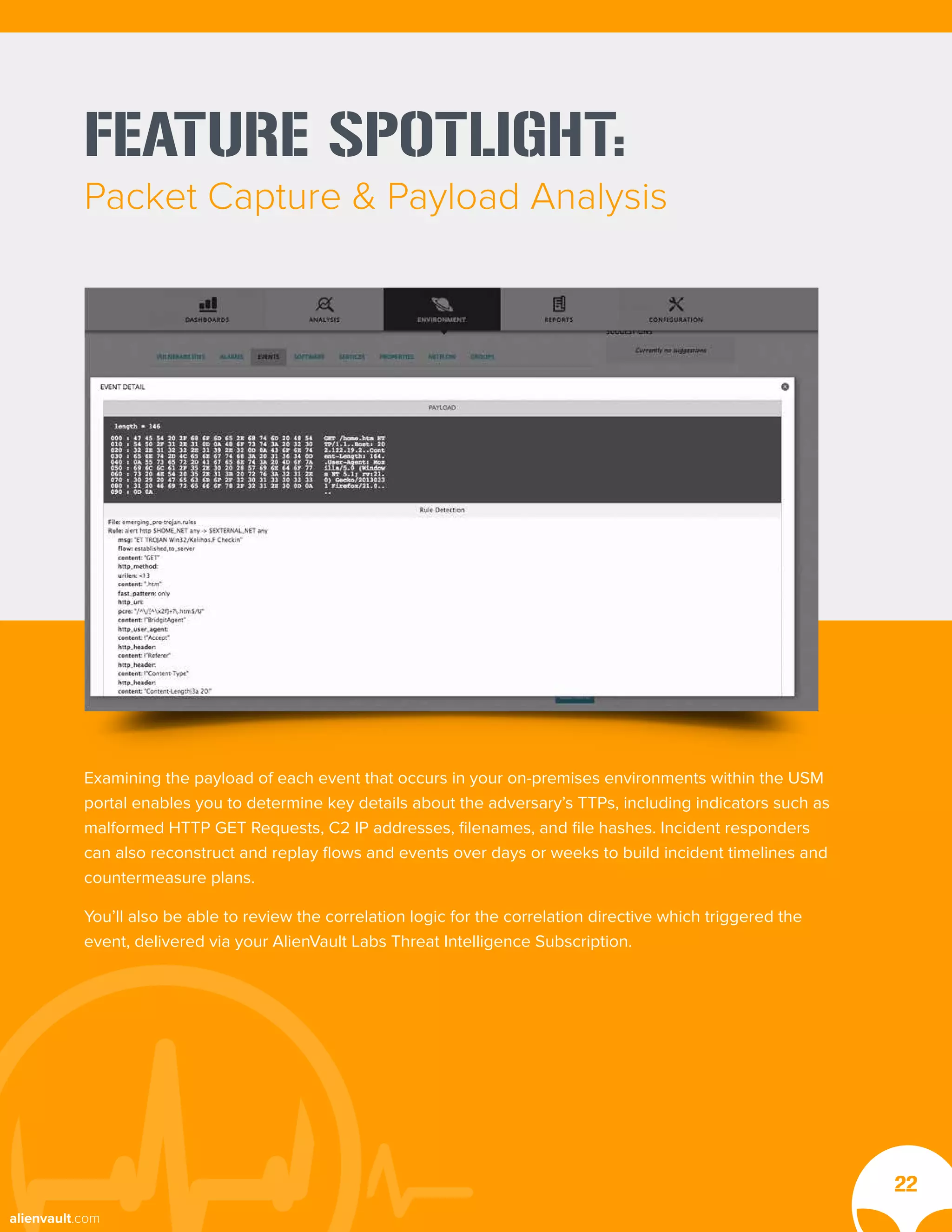 FEATURE SPOTLIGHT:
Packet Capture & Payload Analysis
Examining the payload of each event that occurs in your on-premises environments within the USM
portal enables you to determine key details about the adversary’s TTPs, including indicators such as
malformed HTTP GET Requests, C2 IP addresses, filenames, and file hashes. Incident responders
can also reconstruct and replay flows and events over days or weeks to build incident timelines and
countermeasure plans.
You’ll also be able to review the correlation logic for the correlation directive which triggered the
event, delivered via your AlienVault Labs Threat Intelligence Subscription.
22
alienvault.com
 