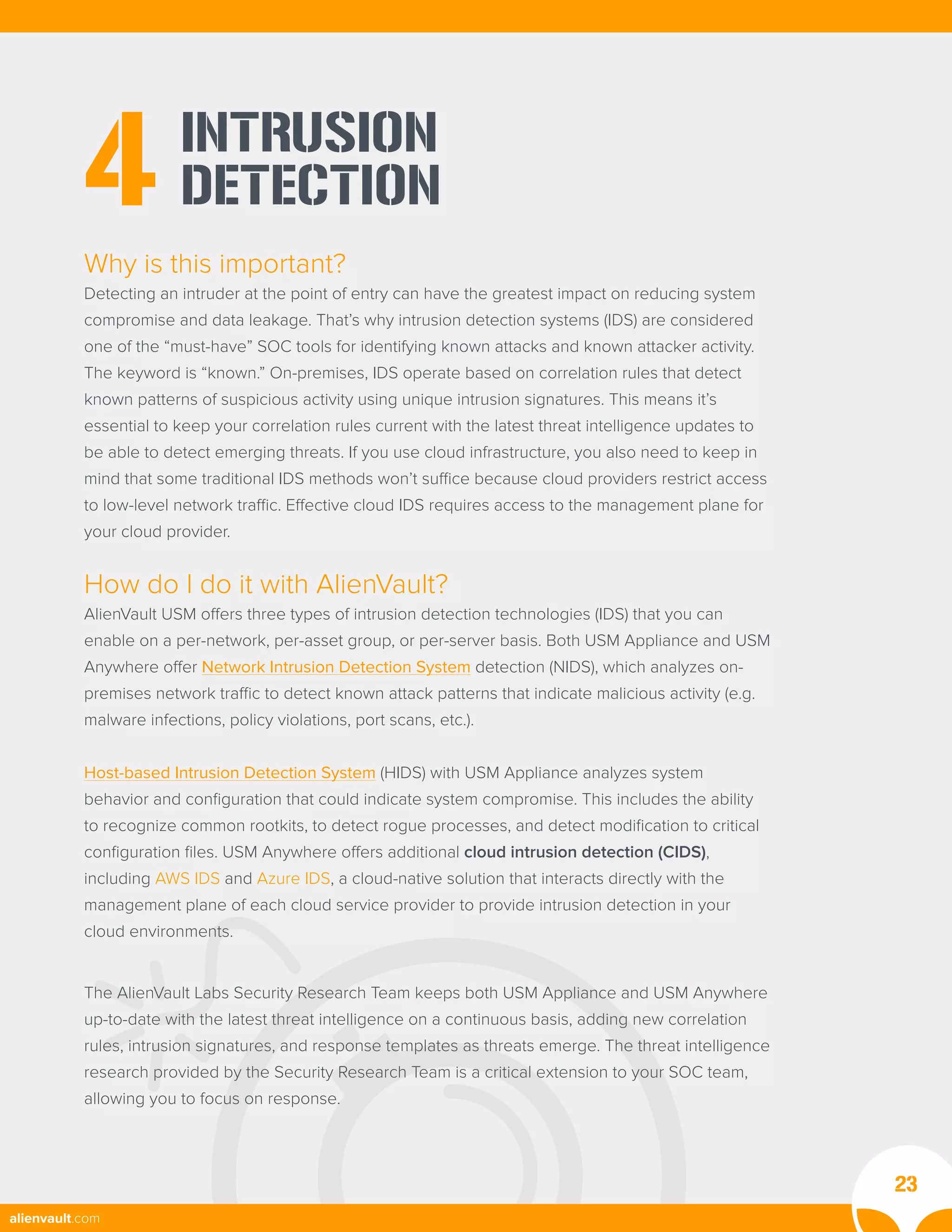 INTRUSION
DETECTION
4
Why is this important?
Detecting an intruder at the point of entry can have the greatest impact on reducing system
compromise and data leakage. That’s why intrusion detection systems (IDS) are considered
one of the “must-have” SOC tools for identifying known attacks and known attacker activity.
The keyword is “known.” On-premises, IDS operate based on correlation rules that detect
known patterns of suspicious activity using unique intrusion signatures. This means it’s
essential to keep your correlation rules current with the latest threat intelligence updates to
be able to detect emerging threats. If you use cloud infrastructure, you also need to keep in
mind that some traditional IDS methods won’t suffice because cloud providers restrict access
to low-level network traffic. Effective cloud IDS requires access to the management plane for
your cloud provider.
How do I do it with AlienVault?
AlienVault USM offers three types of intrusion detection technologies (IDS) that you can
enable on a per-network, per-asset group, or per-server basis. Both USM Appliance and USM
Anywhere offer Network Intrusion Detection System detection (NIDS), which analyzes on-
premises network traffic to detect known attack patterns that indicate malicious activity (e.g.
malware infections, policy violations, port scans, etc.).
Host-based Intrusion Detection System (HIDS) with USM Appliance analyzes system
behavior and configuration that could indicate system compromise. This includes the ability
to recognize common rootkits, to detect rogue processes, and detect modification to critical
configuration files. USM Anywhere offers additional cloud intrusion detection (CIDS),
including AWS IDS and Azure IDS, a cloud-native solution that interacts directly with the
management plane of each cloud service provider to provide intrusion detection in your
cloud environments.
The AlienVault Labs Security Research Team keeps both USM Appliance and USM Anywhere
up-to-date with the latest threat intelligence on a continuous basis, adding new correlation
rules, intrusion signatures, and response templates as threats emerge. The threat intelligence
research provided by the Security Research Team is a critical extension to your SOC team,
allowing you to focus on response.
23
alienvault.com
 