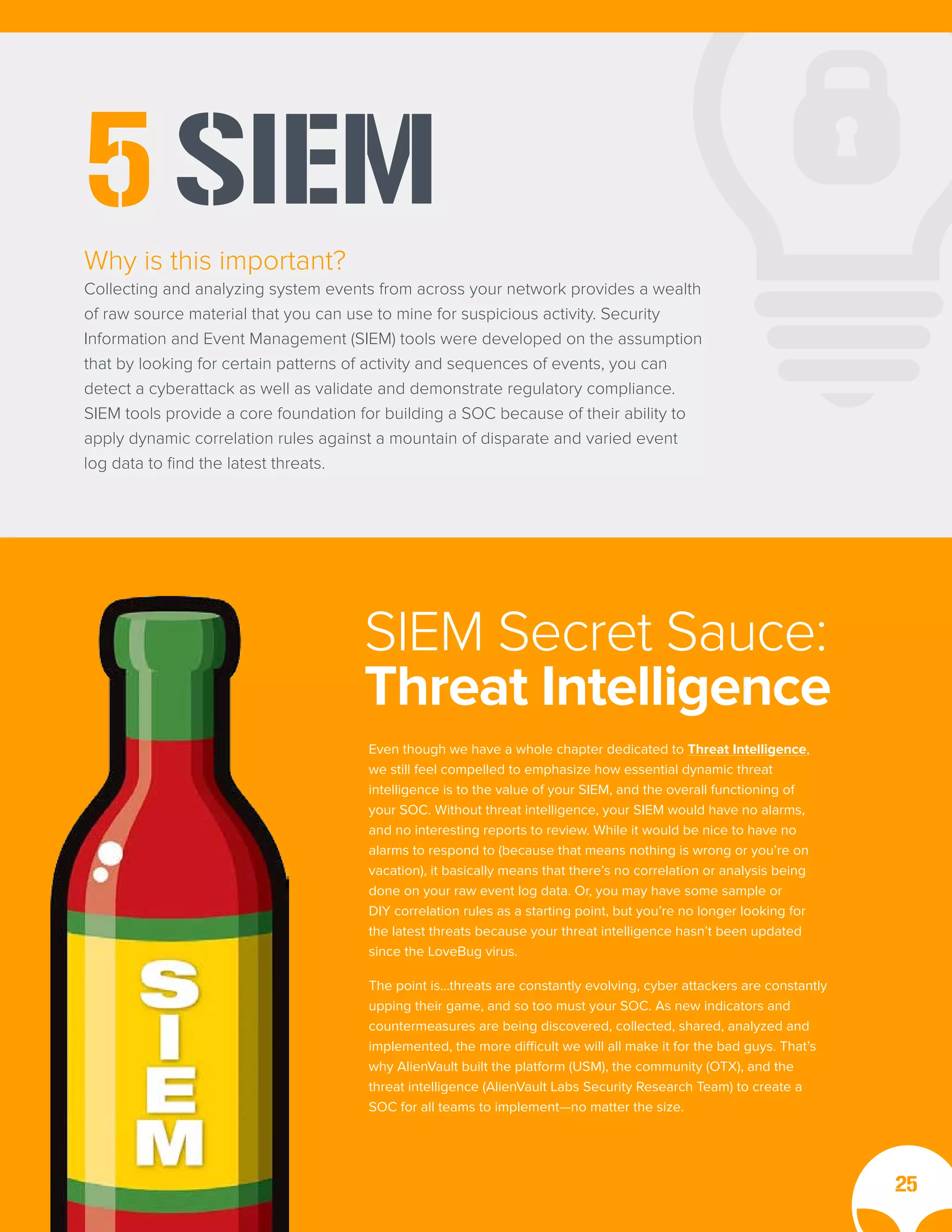 SIEM
5
Why is this important?
Collecting and analyzing system events from across your network provides a wealth
of raw source material that you can use to mine for suspicious activity. Security
Information and Event Management (SIEM) tools were developed on the assumption
that by looking for certain patterns of activity and sequences of events, you can
detect a cyberattack as well as validate and demonstrate regulatory compliance.
SIEM tools provide a core foundation for building a SOC because of their ability to
apply dynamic correlation rules against a mountain of disparate and varied event
log data to find the latest threats.
Even though we have a whole chapter dedicated to Threat Intelligence,
we still feel compelled to emphasize how essential dynamic threat
intelligence is to the value of your SIEM, and the overall functioning of
your SOC. Without threat intelligence, your SIEM would have no alarms,
and no interesting reports to review. While it would be nice to have no
alarms to respond to (because that means nothing is wrong or you’re on
vacation), it basically means that there’s no correlation or analysis being
done on your raw event log data. Or, you may have some sample or
DIY correlation rules as a starting point, but you’re no longer looking for
the latest threats because your threat intelligence hasn’t been updated
since the LoveBug virus.
The point is…threats are constantly evolving, cyber attackers are constantly
upping their game, and so too must your SOC. As new indicators and
countermeasures are being discovered, collected, shared, analyzed and
implemented, the more difficult we will all make it for the bad guys. That’s
why AlienVault built the platform (USM), the community (OTX), and the
threat intelligence (AlienVault Labs Security Research Team) to create a
SOC for all teams to implement—no matter the size.
SIEM Secret Sauce:
Threat Intelligence
25
 