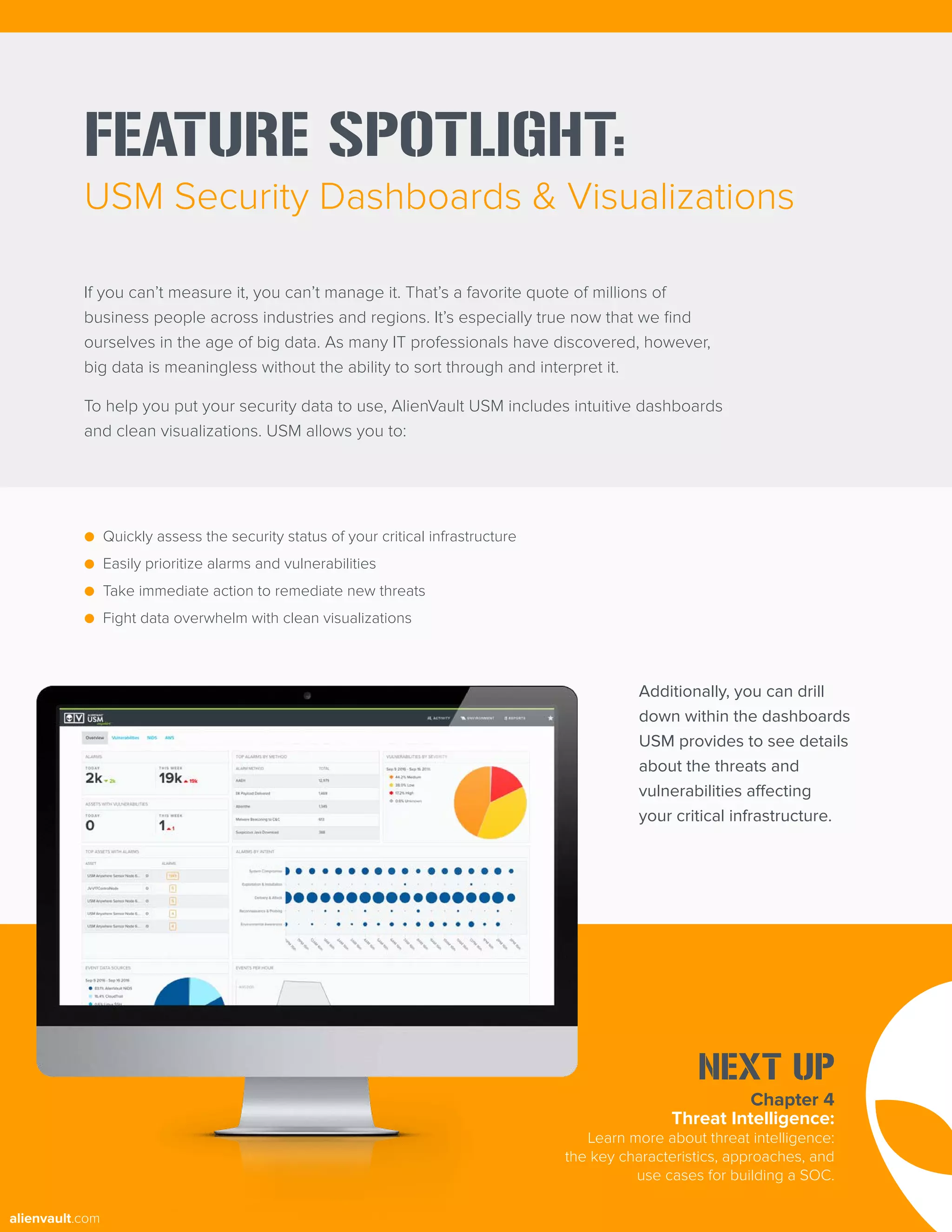 FEATURE SPOTLIGHT:
USM Security Dashboards & Visualizations
If you can’t measure it, you can’t manage it. That’s a favorite quote of millions of
business people across industries and regions. It’s especially true now that we find
ourselves in the age of big data. As many IT professionals have discovered, however,
big data is meaningless without the ability to sort through and interpret it.
To help you put your security data to use, AlienVault USM includes intuitive dashboards
and clean visualizations. USM allows you to:
● Quickly assess the security status of your critical infrastructure
● Easily prioritize alarms and vulnerabilities
● Take immediate action to remediate new threats
● Fight data overwhelm with clean visualizations
Additionally, you can drill
down within the dashboards
USM provides to see details
about the threats and
vulnerabilities affecting
your critical infrastructure.
Chapter 4
Threat Intelligence:
Learn more about threat intelligence:
the key characteristics, approaches, and
use cases for building a SOC.
NEXT UP
alienvault.com
 
