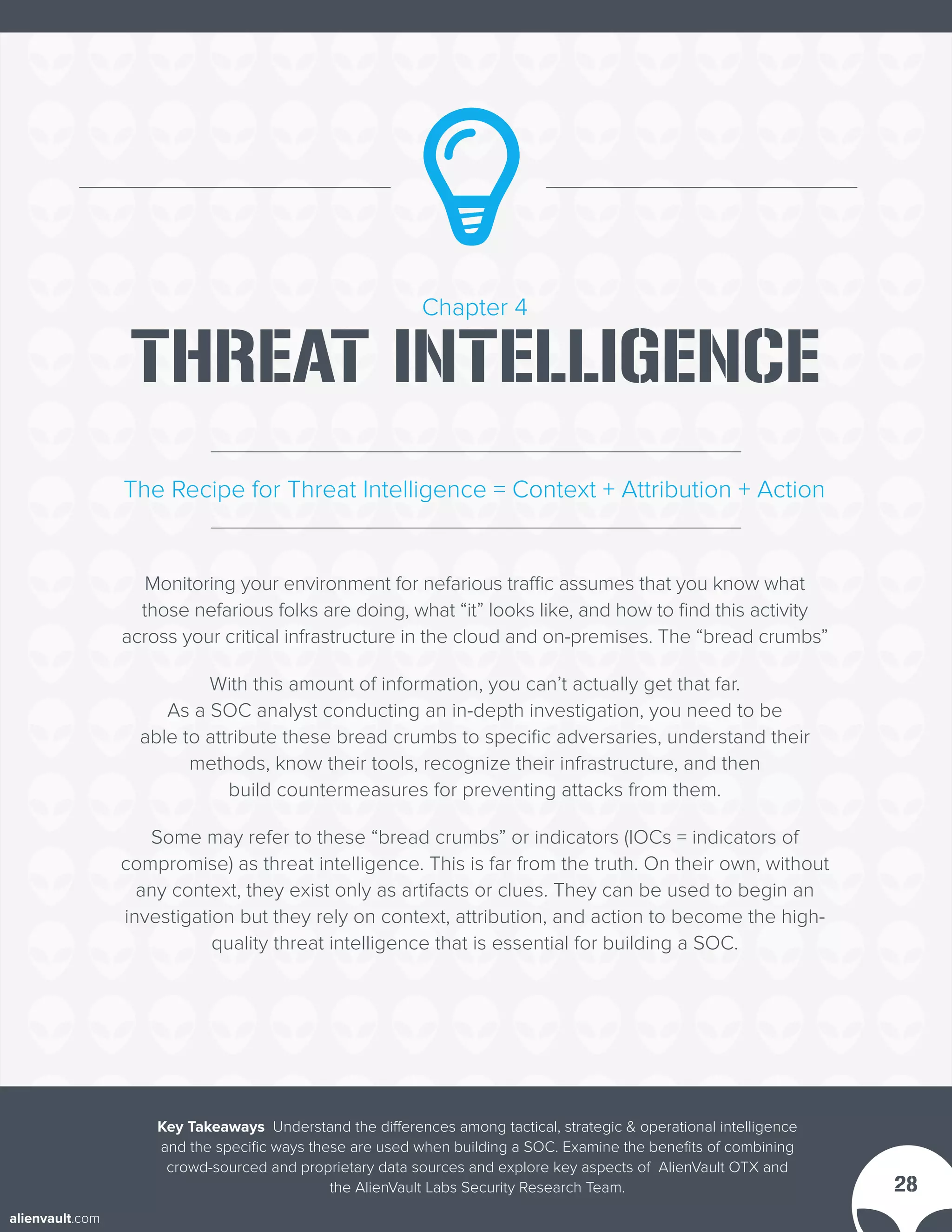 Chapter 4
THREAT INTELLIGENCE
Monitoring your environment for nefarious traffic assumes that you know what
those nefarious folks are doing, what “it” looks like, and how to find this activity
across your critical infrastructure in the cloud and on-premises. The “bread crumbs”
With this amount of information, you can’t actually get that far.
As a SOC analyst conducting an in-depth investigation, you need to be
able to attribute these bread crumbs to specific adversaries, understand their
methods, know their tools, recognize their infrastructure, and then
build countermeasures for preventing attacks from them.
Some may refer to these “bread crumbs” or indicators (IOCs = indicators of
compromise) as threat intelligence. This is far from the truth. On their own, without
any context, they exist only as artifacts or clues. They can be used to begin an
investigation but they rely on context, attribution, and action to become the high-
quality threat intelligence that is essential for building a SOC.
The Recipe for Threat Intelligence = Context + Attribution + Action
Key Takeaways Understand the differences among tactical, strategic & operational intelligence
and the specific ways these are used when building a SOC. Examine the benefits of combining
crowd-sourced and proprietary data sources and explore key aspects of AlienVault OTX and
the AlienVault Labs Security Research Team. 28
alienvault.com
 