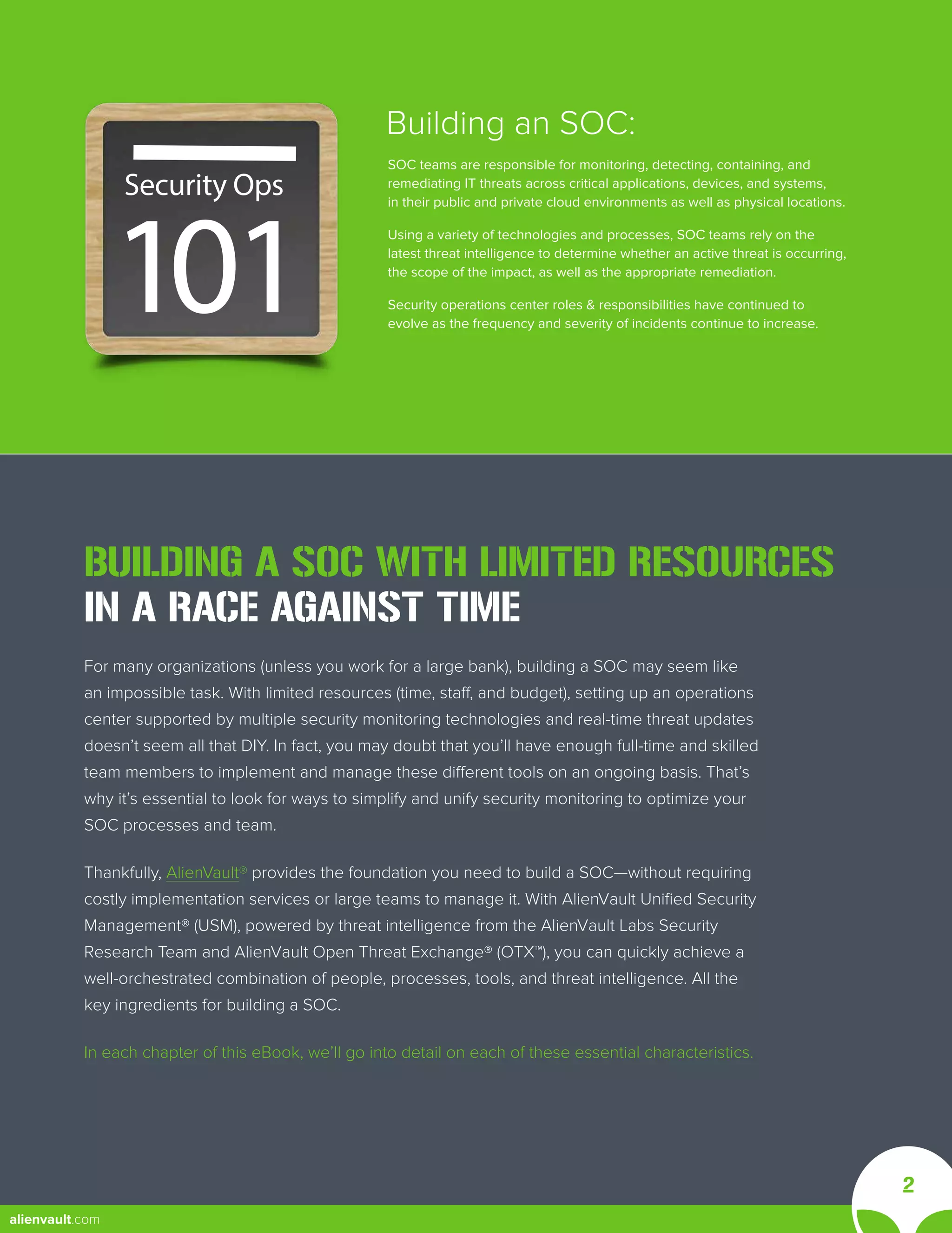 101
Security Ops
I
BUILDING A SOC WITH LIMITED RESOURCES
IN A RACE AGAINST TIME
For many organizations (unless you work for a large bank), building a SOC may seem like
an impossible task. With limited resources (time, staff, and budget), setting up an operations
center supported by multiple security monitoring technologies and real-time threat updates
doesn’t seem all that DIY. In fact, you may doubt that you’ll have enough full-time and skilled
team members to implement and manage these different tools on an ongoing basis. That’s
why it’s essential to look for ways to simplify and unify security monitoring to optimize your
SOC processes and team.
Thankfully, AlienVault® provides the foundation you need to build a SOC—without requiring
costly implementation services or large teams to manage it. With AlienVault Unified Security
Management® (USM), powered by threat intelligence from the AlienVault Labs Security
Research Team and AlienVault Open Threat Exchange® (OTX™), you can quickly achieve a
well-orchestrated combination of people, processes, tools, and threat intelligence. All the
key ingredients for building a SOC.
In each chapter of this eBook, we’ll go into detail on each of these essential characteristics.
SOC teams are responsible for monitoring, detecting, containing, and
remediating IT threats across critical applications, devices, and systems,
in their public and private cloud environments as well as physical locations.
Using a variety of technologies and processes, SOC teams rely on the
latest threat intelligence to determine whether an active threat is occurring,
the scope of the impact, as well as the appropriate remediation.
Security operations center roles & responsibilities have continued to
evolve as the frequency and severity of incidents continue to increase.
Building an SOC:
2
alienvault.com
 