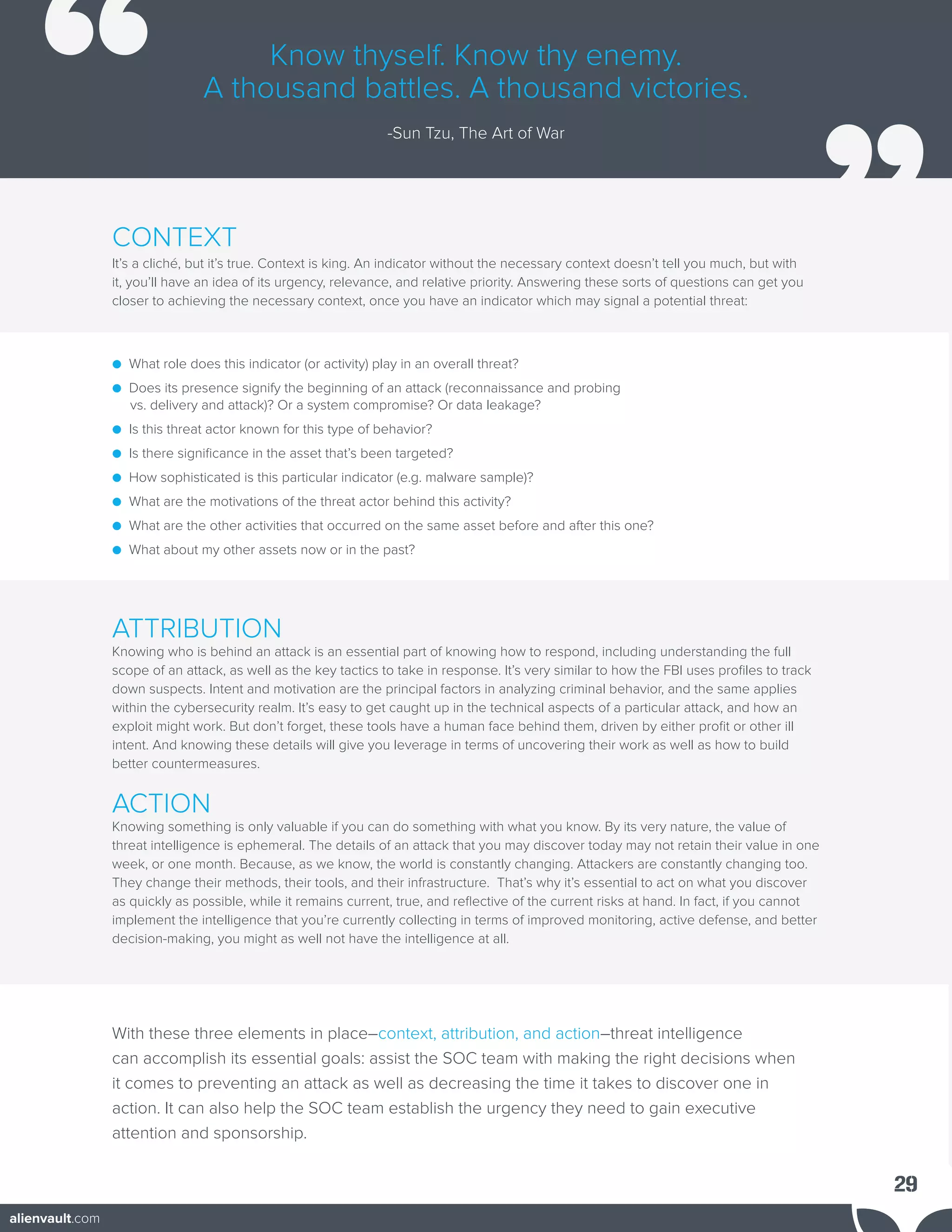 CONTEXT
It’s a cliché, but it’s true. Context is king. An indicator without the necessary context doesn’t tell you much, but with
it, you’ll have an idea of its urgency, relevance, and relative priority. Answering these sorts of questions can get you
closer to achieving the necessary context, once you have an indicator which may signal a potential threat:
● What role does this indicator (or activity) play in an overall threat?
● Does its presence signify the beginning of an attack (reconnaissance and probing
vs. delivery and attack)? Or a system compromise? Or data leakage?
● Is this threat actor known for this type of behavior?
● Is there significance in the asset that’s been targeted?
● How sophisticated is this particular indicator (e.g. malware sample)?
● What are the motivations of the threat actor behind this activity?
● What are the other activities that occurred on the same asset before and after this one?
● What about my other assets now or in the past?
ATTRIBUTION
Knowing who is behind an attack is an essential part of knowing how to respond, including understanding the full
scope of an attack, as well as the key tactics to take in response. It’s very similar to how the FBI uses profiles to track
down suspects. Intent and motivation are the principal factors in analyzing criminal behavior, and the same applies
within the cybersecurity realm. It’s easy to get caught up in the technical aspects of a particular attack, and how an
exploit might work. But don’t forget, these tools have a human face behind them, driven by either profit or other ill
intent. And knowing these details will give you leverage in terms of uncovering their work as well as how to build
better countermeasures.
ACTION
Knowing something is only valuable if you can do something with what you know. By its very nature, the value of
threat intelligence is ephemeral. The details of an attack that you may discover today may not retain their value in one
week, or one month. Because, as we know, the world is constantly changing. Attackers are constantly changing too.
They change their methods, their tools, and their infrastructure. That’s why it’s essential to act on what you discover
as quickly as possible, while it remains current, true, and reflective of the current risks at hand. In fact, if you cannot
implement the intelligence that you’re currently collecting in terms of improved monitoring, active defense, and better
decision-making, you might as well not have the intelligence at all.
With these three elements in place–context, attribution, and action–threat intelligence
can accomplish its essential goals: assist the SOC team with making the right decisions when
it comes to preventing an attack as well as decreasing the time it takes to discover one in
action. It can also help the SOC team establish the urgency they need to gain executive
attention and sponsorship.
Know thyself. Know thy enemy.
A thousand battles. A thousand victories.
-Sun Tzu, The Art of War
29
alienvault.com
 