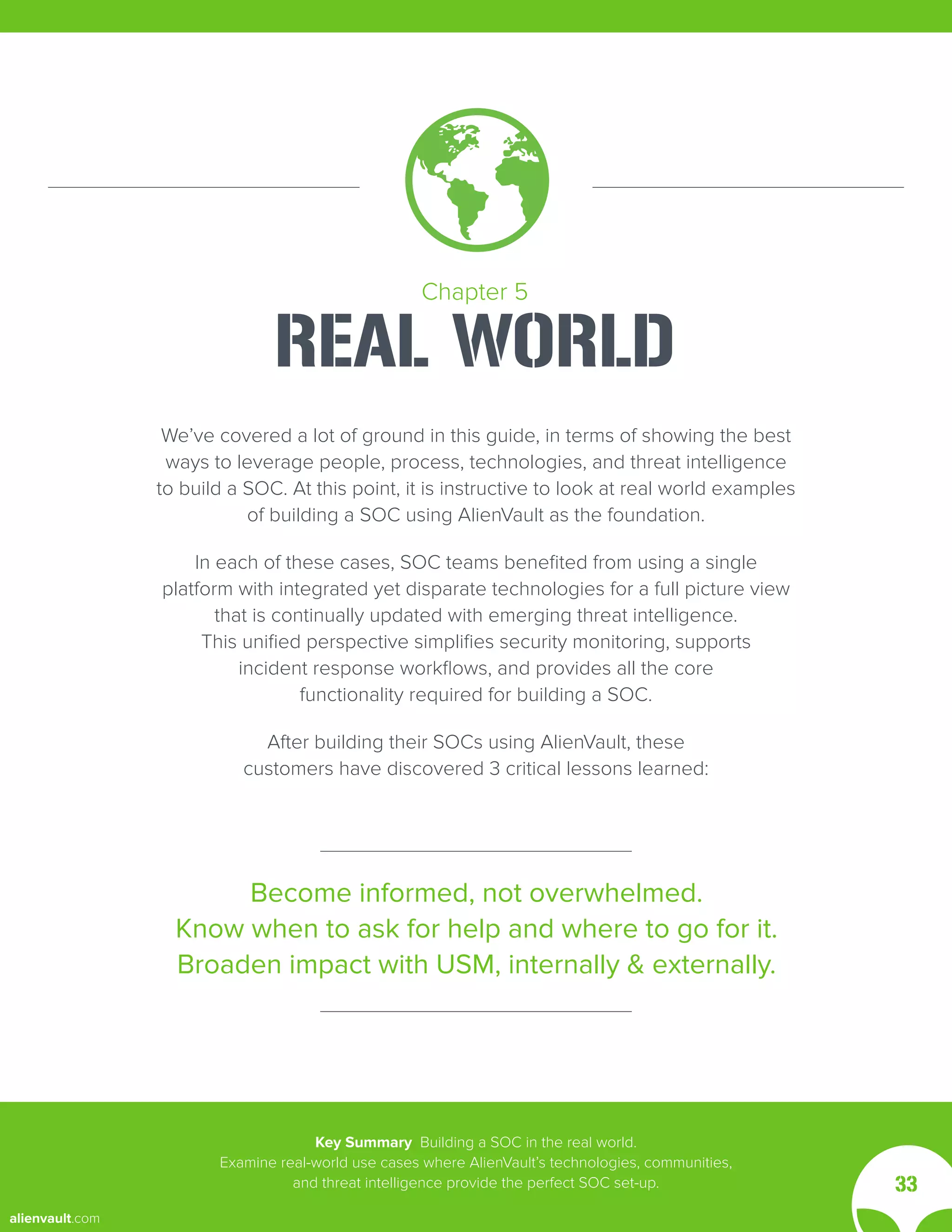 We’ve covered a lot of ground in this guide, in terms of showing the best
ways to leverage people, process, technologies, and threat intelligence
to build a SOC. At this point, it is instructive to look at real world examples
of building a SOC using AlienVault as the foundation.
In each of these cases, SOC teams benefited from using a single
platform with integrated yet disparate technologies for a full picture view
that is continually updated with emerging threat intelligence.
This unified perspective simplifies security monitoring, supports
incident response workflows, and provides all the core
functionality required for building a SOC.
After building their SOCs using AlienVault, these
customers have discovered 3 critical lessons learned:
Become informed, not overwhelmed.
Know when to ask for help and where to go for it.
Broaden impact with USM, internally & externally.
Chapter 5
REAL WORLD
Key Summary Building a SOC in the real world.
Examine real-world use cases where AlienVault’s technologies, communities,
and threat intelligence provide the perfect SOC set-up. 33
alienvault.com
 