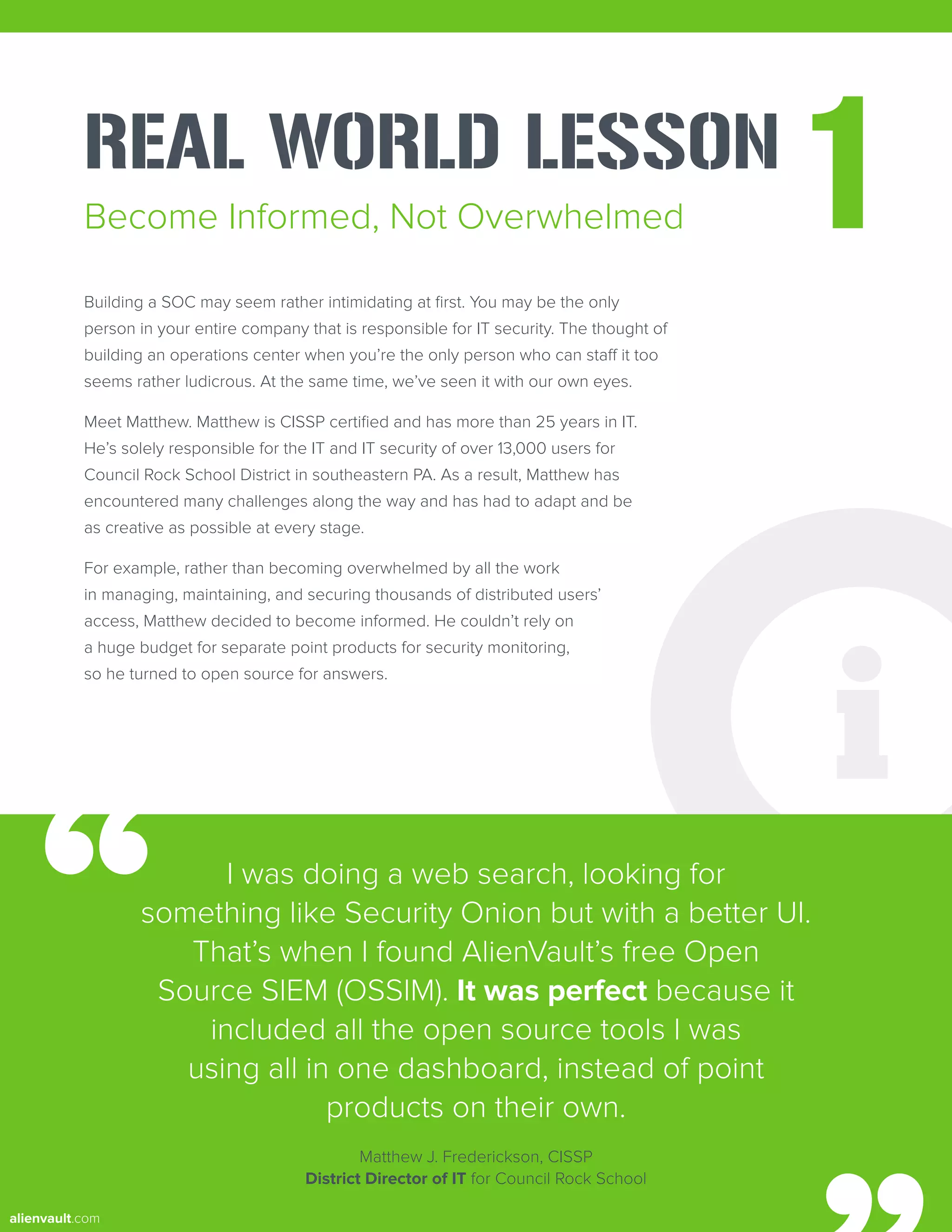REAL WORLD LESSON
1
Building a SOC may seem rather intimidating at first. You may be the only
person in your entire company that is responsible for IT security. The thought of
building an operations center when you’re the only person who can staff it too
seems rather ludicrous. At the same time, we’ve seen it with our own eyes.
Meet Matthew. Matthew is CISSP certified and has more than 25 years in IT.
He’s solely responsible for the IT and IT security of over 13,000 users for
Council Rock School District in southeastern PA. As a result, Matthew has
encountered many challenges along the way and has had to adapt and be
as creative as possible at every stage.
For example, rather than becoming overwhelmed by all the work
in managing, maintaining, and securing thousands of distributed users’
access, Matthew decided to become informed. He couldn’t rely on
a huge budget for separate point products for security monitoring,
so he turned to open source for answers.
Become Informed, Not Overwhelmed
I was doing a web search, looking for
something like Security Onion but with a better UI.
That’s when I found AlienVault’s free Open
Source SIEM (OSSIM). It was perfect because it
included all the open source tools I was
using all in one dashboard, instead of point
products on their own.
Matthew J. Frederickson, CISSP
District Director of IT for Council Rock School
alienvault.com
 