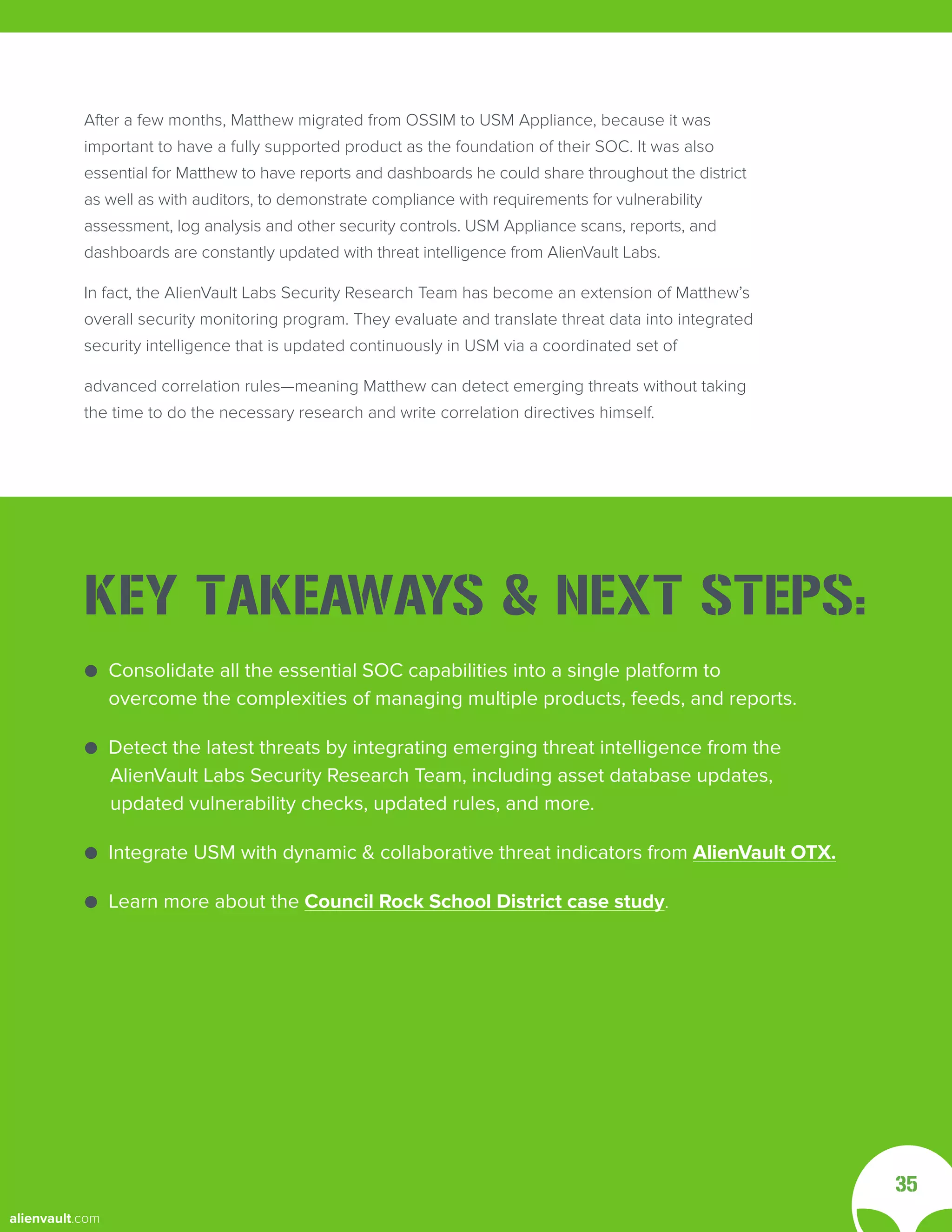 After a few months, Matthew migrated from OSSIM to USM Appliance, because it was
important to have a fully supported product as the foundation of their SOC. It was also
essential for Matthew to have reports and dashboards he could share throughout the district
as well as with auditors, to demonstrate compliance with requirements for vulnerability
assessment, log analysis and other security controls. USM Appliance scans, reports, and
dashboards are constantly updated with threat intelligence from AlienVault Labs.
In fact, the AlienVault Labs Security Research Team has become an extension of Matthew’s
overall security monitoring program. They evaluate and translate threat data into integrated
security intelligence that is updated continuously in USM via a coordinated set of
advanced correlation rules—meaning Matthew can detect emerging threats without taking
the time to do the necessary research and write correlation directives himself.
35
● Consolidate all the essential SOC capabilities into a single platform to
● overcome the complexities of managing multiple products, feeds, and reports.
● Detect the latest threats by integrating emerging threat intelligence from the
AlienVault Labs Security Research Team, including asset database updates,
updated vulnerability checks, updated rules, and more.
● Integrate USM with dynamic & collaborative threat indicators from AlienVault OTX.
● Learn more about the Council Rock School District case study.
KEY TAKEAWAYS & NEXT STEPS:
alienvault.com
 