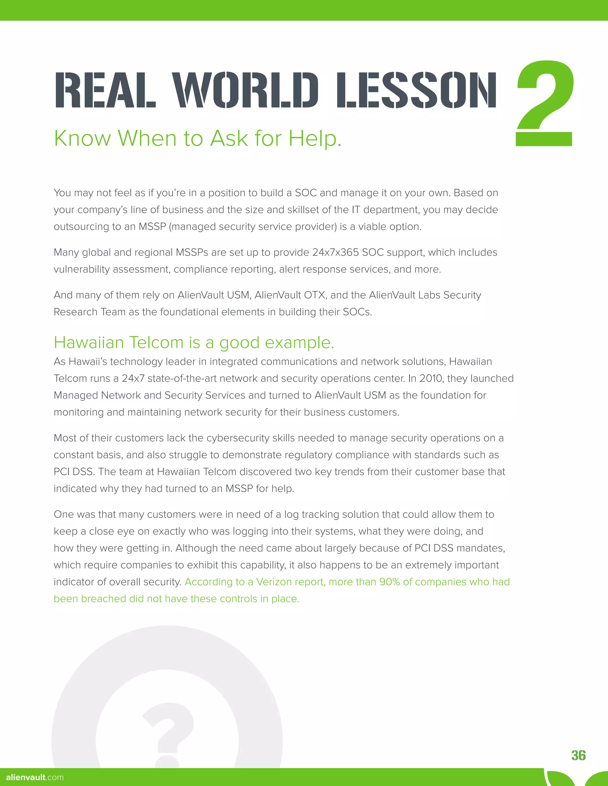 REAL WORLD LESSON
2
You may not feel as if you’re in a position to build a SOC and manage it on your own. Based on
your company’s line of business and the size and skillset of the IT department, you may decide
outsourcing to an MSSP (managed security service provider) is a viable option.
Many global and regional MSSPs are set up to provide 24x7x365 SOC support, which includes
vulnerability assessment, compliance reporting, alert response services, and more.
And many of them rely on AlienVault USM, AlienVault OTX, and the AlienVault Labs Security
Research Team as the foundational elements in building their SOCs.
Hawaiian Telcom is a good example.
As Hawaii’s technology leader in integrated communications and network solutions, Hawaiian
Telcom runs a 24x7 state-of-the-art network and security operations center. In 2010, they launched
Managed Network and Security Services and turned to AlienVault USM as the foundation for
monitoring and maintaining network security for their business customers.
Most of their customers lack the cybersecurity skills needed to manage security operations on a
constant basis, and also struggle to demonstrate regulatory compliance with standards such as
PCI DSS. The team at Hawaiian Telcom discovered two key trends from their customer base that
indicated why they had turned to an MSSP for help.
One was that many customers were in need of a log tracking solution that could allow them to
keep a close eye on exactly who was logging into their systems, what they were doing, and
how they were getting in. Although the need came about largely because of PCI DSS mandates,
which require companies to exhibit this capability, it also happens to be an extremely important
indicator of overall security. According to a Verizon report, more than 90% of companies who had
been breached did not have these controls in place.
Know When to Ask for Help.
36
alienvault.com
 