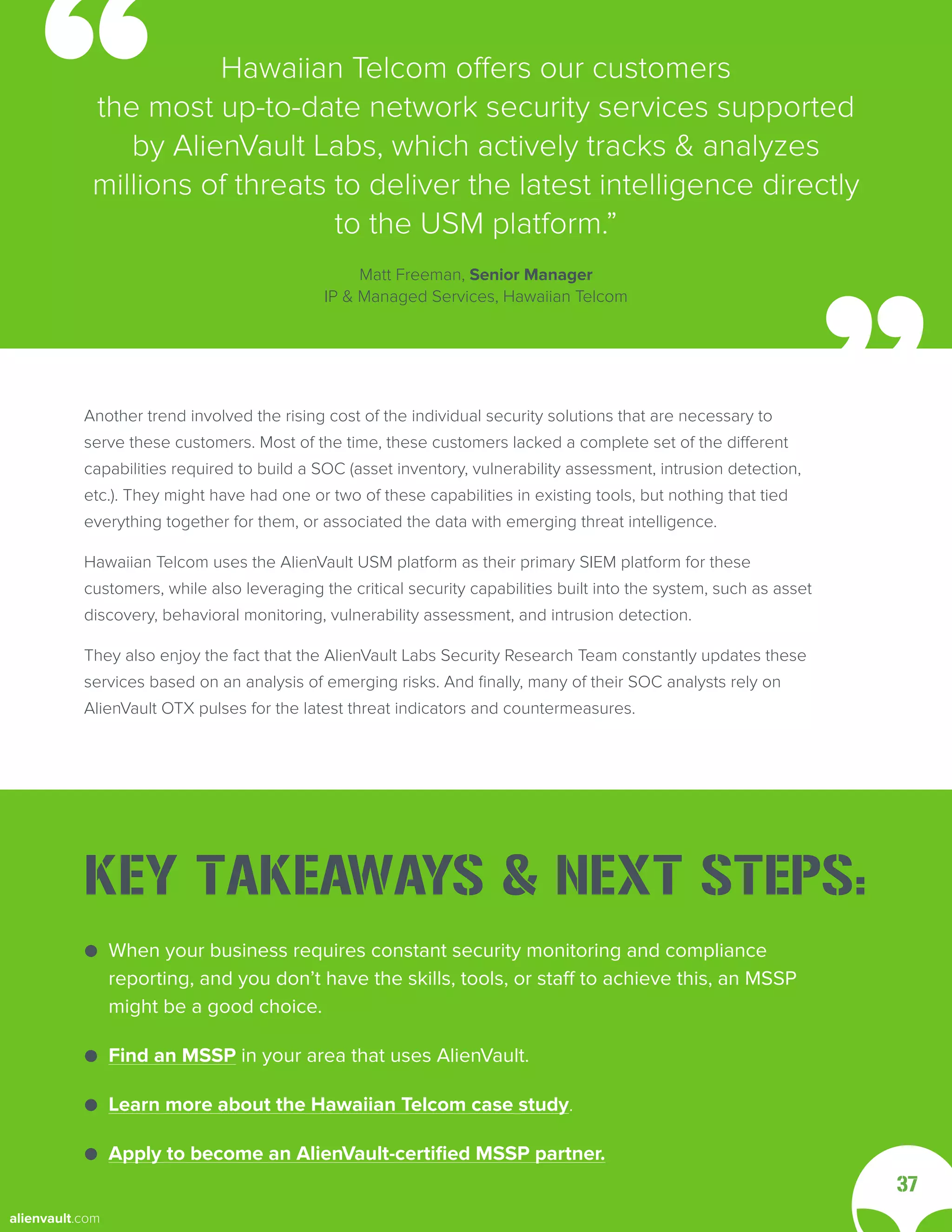 Another trend involved the rising cost of the individual security solutions that are necessary to
serve these customers. Most of the time, these customers lacked a complete set of the different
capabilities required to build a SOC (asset inventory, vulnerability assessment, intrusion detection,
etc.). They might have had one or two of these capabilities in existing tools, but nothing that tied
everything together for them, or associated the data with emerging threat intelligence.
Hawaiian Telcom uses the AlienVault USM platform as their primary SIEM platform for these
customers, while also leveraging the critical security capabilities built into the system, such as asset
discovery, behavioral monitoring, vulnerability assessment, and intrusion detection.
They also enjoy the fact that the AlienVault Labs Security Research Team constantly updates these
services based on an analysis of emerging risks. And finally, many of their SOC analysts rely on
AlienVault OTX pulses for the latest threat indicators and countermeasures.
Hawaiian Telcom offers our customers
the most up-to-date network security services supported
by AlienVault Labs, which actively tracks & analyzes
millions of threats to deliver the latest intelligence directly
to the USM platform.”
Matt Freeman, Senior Manager
IP & Managed Services, Hawaiian Telcom
37
● When your business requires constant security monitoring and compliance
● reporting, and you don’t have the skills, tools, or staff to achieve this, an MSSP
● might be a good choice.
● Find an MSSP in your area that uses AlienVault.
● Learn more about the Hawaiian Telcom case study.
● Apply to become an AlienVault-certified MSSP partner.
KEY TAKEAWAYS & NEXT STEPS:
alienvault.com
 