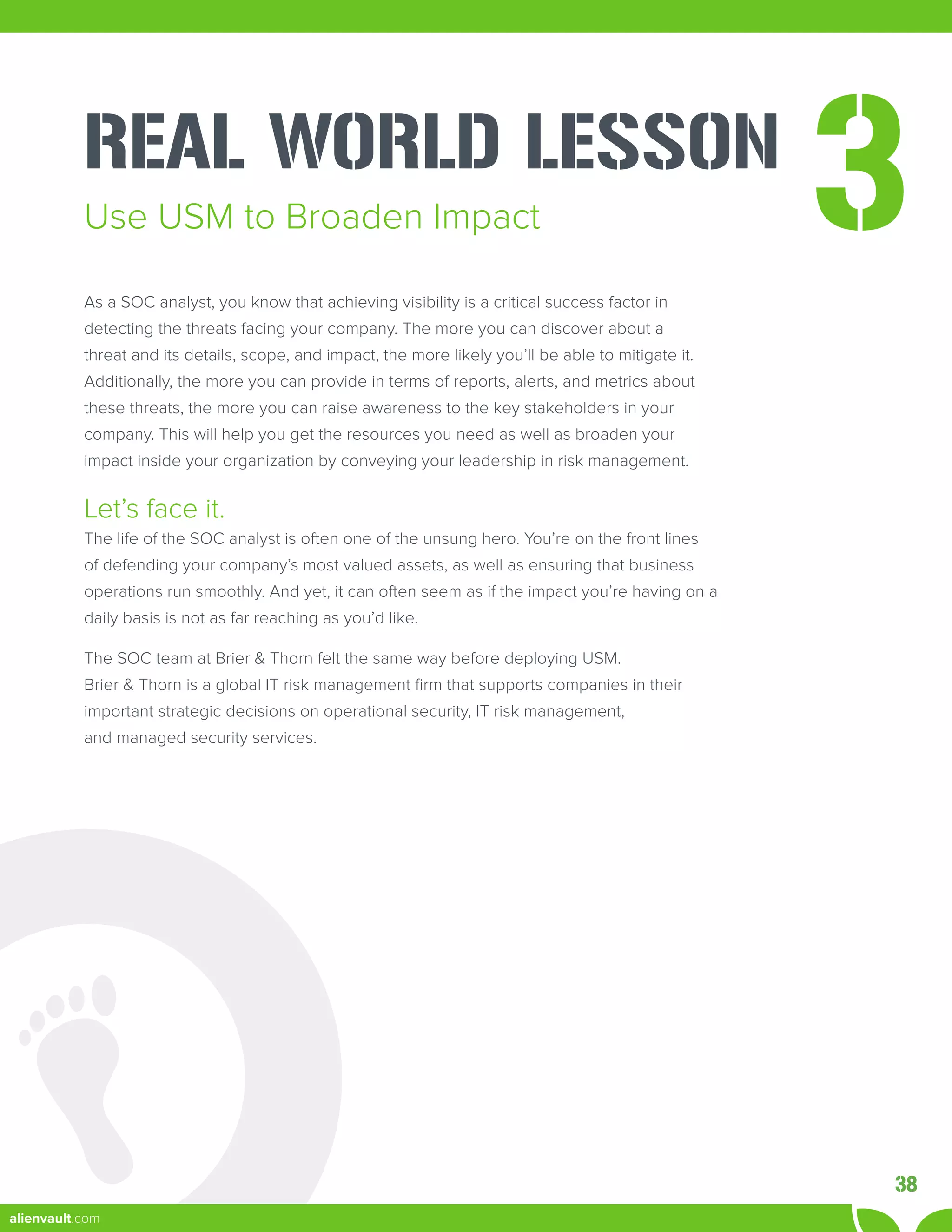 REAL WORLD LESSON
3
As a SOC analyst, you know that achieving visibility is a critical success factor in
detecting the threats facing your company. The more you can discover about a
threat and its details, scope, and impact, the more likely you’ll be able to mitigate it.
Additionally, the more you can provide in terms of reports, alerts, and metrics about
these threats, the more you can raise awareness to the key stakeholders in your
company. This will help you get the resources you need as well as broaden your
impact inside your organization by conveying your leadership in risk management.
Let’s face it.
The life of the SOC analyst is often one of the unsung hero. You’re on the front lines
of defending your company’s most valued assets, as well as ensuring that business
operations run smoothly. And yet, it can often seem as if the impact you’re having on a
daily basis is not as far reaching as you’d like.
The SOC team at Brier & Thorn felt the same way before deploying USM.
Brier & Thorn is a global IT risk management firm that supports companies in their
important strategic decisions on operational security, IT risk management,
and managed security services.
Use USM to Broaden Impact
38
alienvault.com
 