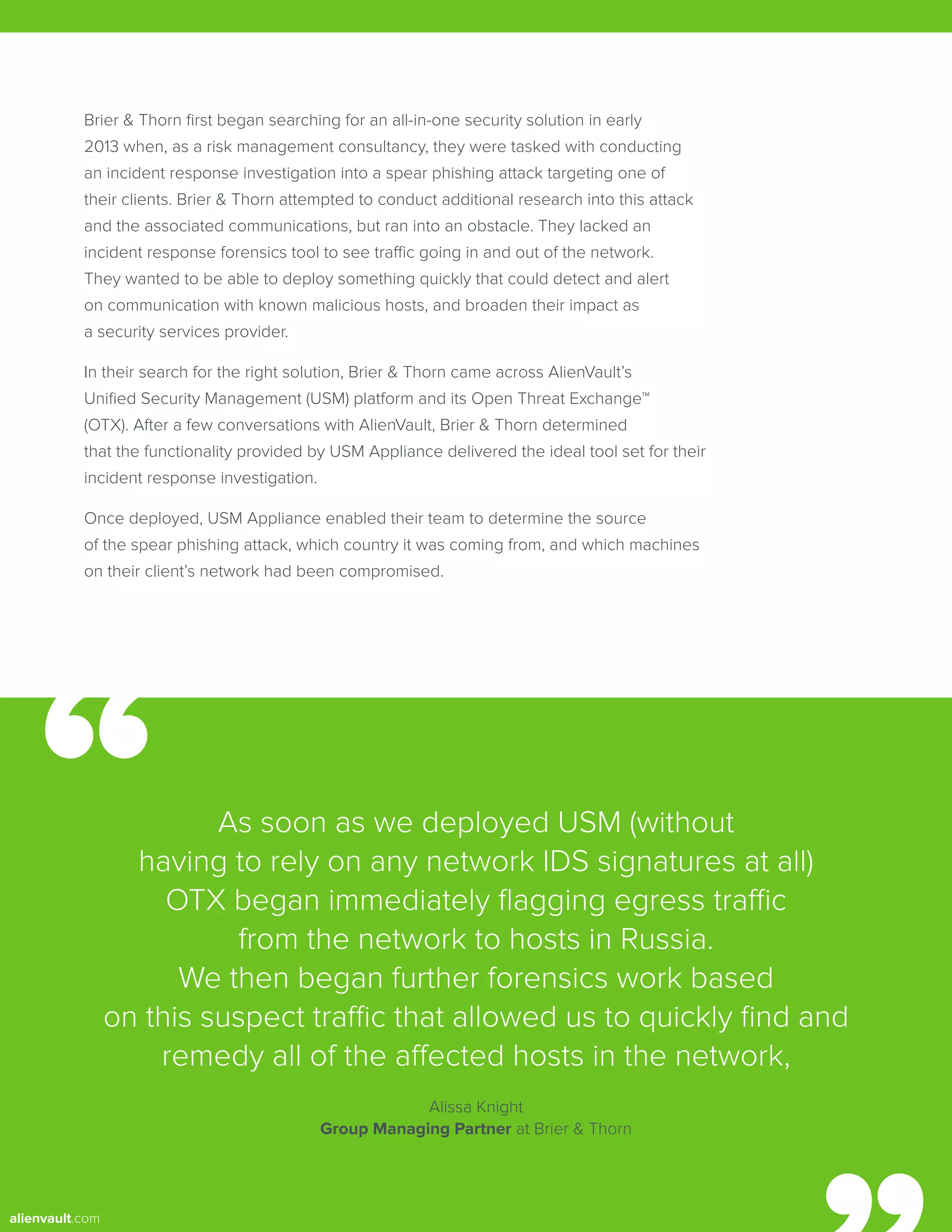 Brier & Thorn first began searching for an all-in-one security solution in early
2013 when, as a risk management consultancy, they were tasked with conducting
an incident response investigation into a spear phishing attack targeting one of
their clients. Brier & Thorn attempted to conduct additional research into this attack
and the associated communications, but ran into an obstacle. They lacked an
incident response forensics tool to see traffic going in and out of the network.
They wanted to be able to deploy something quickly that could detect and alert
on communication with known malicious hosts, and broaden their impact as
a security services provider.
In their search for the right solution, Brier & Thorn came across AlienVault’s
Unified Security Management (USM) platform and its Open Threat Exchange™
(OTX). After a few conversations with AlienVault, Brier & Thorn determined
that the functionality provided by USM Appliance delivered the ideal tool set for their
incident response investigation.
Once deployed, USM Appliance enabled their team to determine the source
of the spear phishing attack, which country it was coming from, and which machines
on their client’s network had been compromised.
As soon as we deployed USM (without
having to rely on any network IDS signatures at all)
OTX began immediately flagging egress traffic
from the network to hosts in Russia.
We then began further forensics work based
on this suspect traffic that allowed us to quickly find and
remedy all of the affected hosts in the network,
Alissa Knight
Group Managing Partner at Brier & Thorn
alienvault.com
 