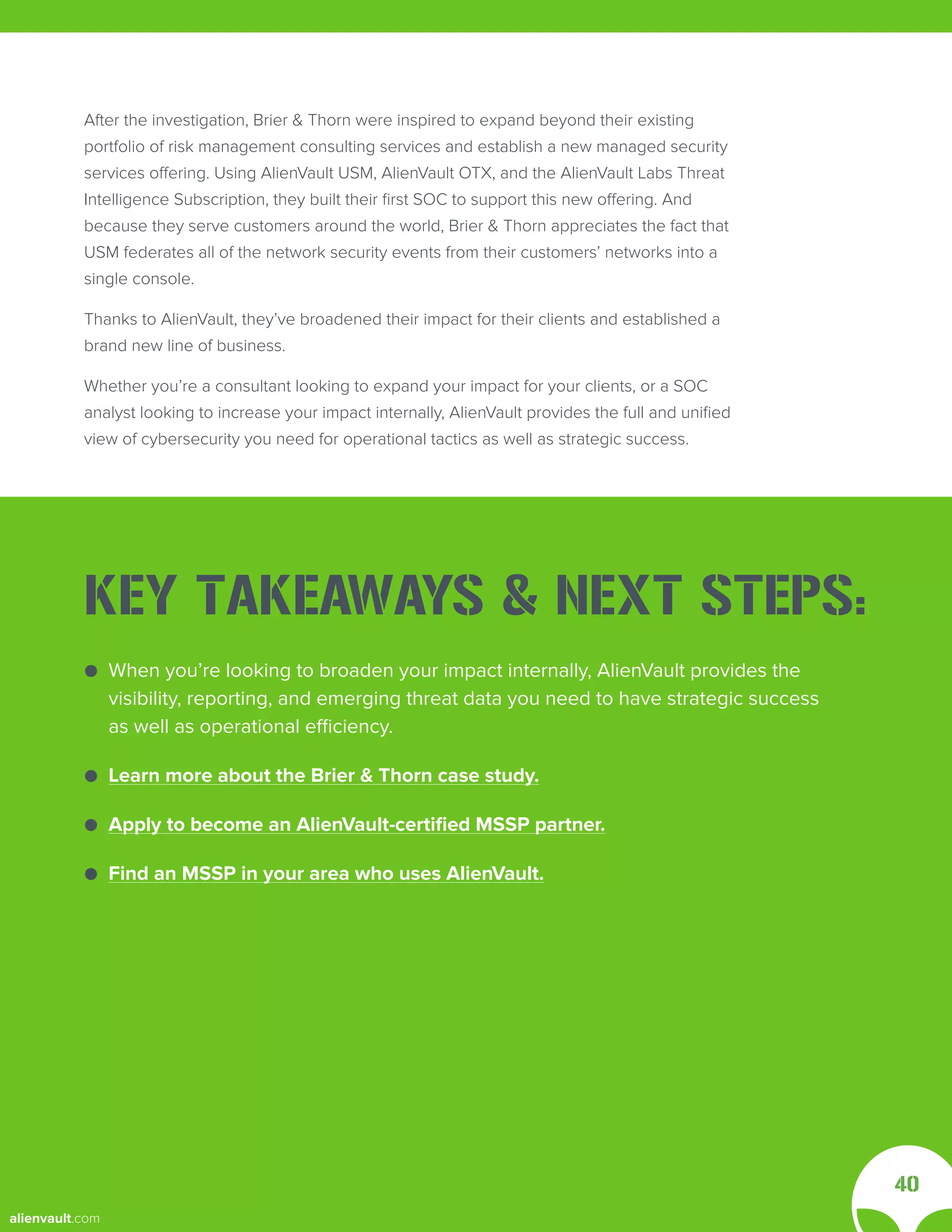 After the investigation, Brier & Thorn were inspired to expand beyond their existing
portfolio of risk management consulting services and establish a new managed security
services offering. Using AlienVault USM, AlienVault OTX, and the AlienVault Labs Threat
Intelligence Subscription, they built their first SOC to support this new offering. And
because they serve customers around the world, Brier & Thorn appreciates the fact that
USM federates all of the network security events from their customers’ networks into a
single console.
Thanks to AlienVault, they’ve broadened their impact for their clients and established a
brand new line of business.
Whether you’re a consultant looking to expand your impact for your clients, or a SOC
analyst looking to increase your impact internally, AlienVault provides the full and unified
view of cybersecurity you need for operational tactics as well as strategic success.
40
● When you’re looking to broaden your impact internally, AlienVault provides the
● visibility, reporting, and emerging threat data you need to have strategic success
● as well as operational efficiency.
● Learn more about the Brier & Thorn case study.
● Apply to become an AlienVault-certified MSSP partner.
● Find an MSSP in your area who uses AlienVault.
KEY TAKEAWAYS & NEXT STEPS:
alienvault.com
 