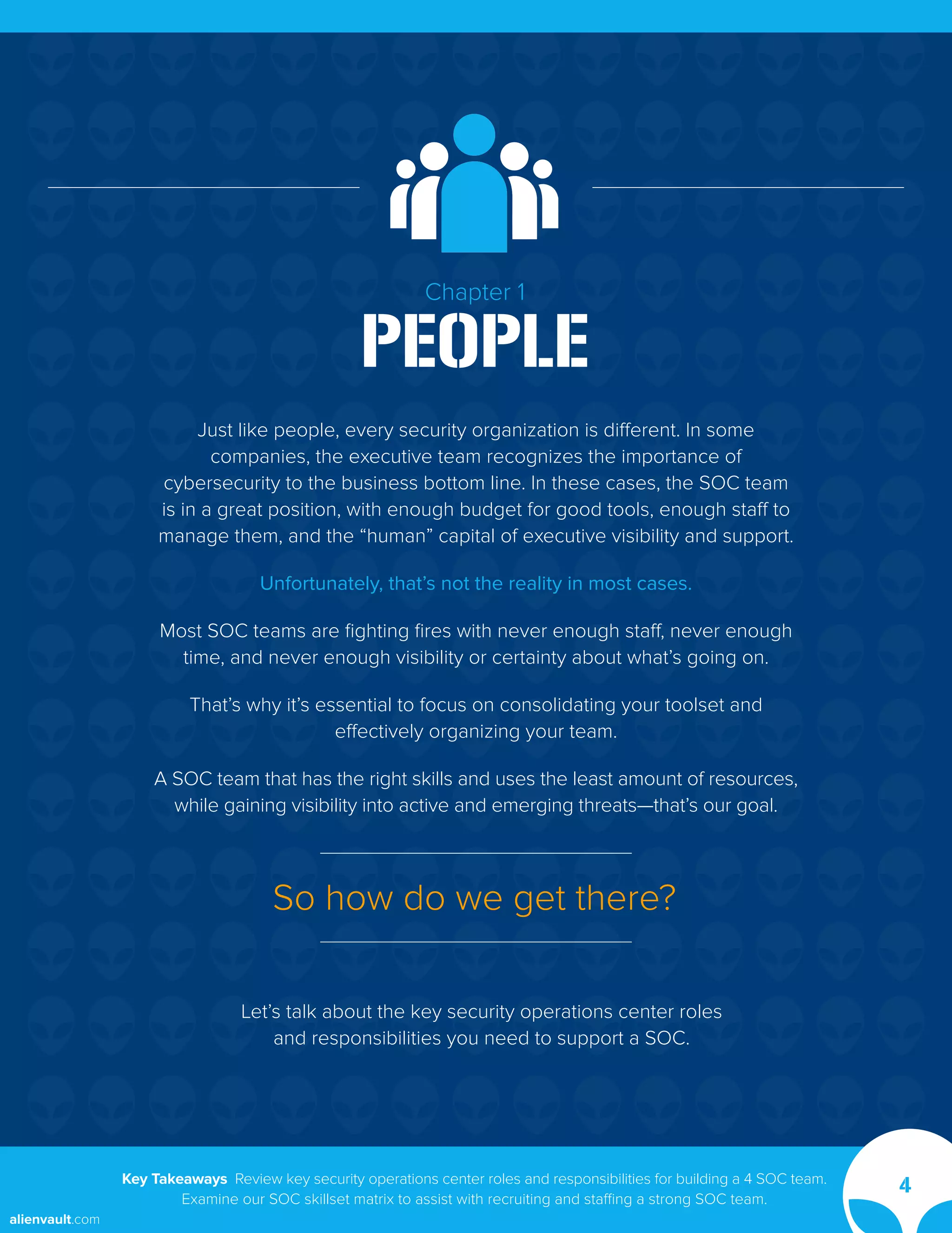 Chapter 1
PEOPLE
Just like people, every security organization is different. In some
companies, the executive team recognizes the importance of
cybersecurity to the business bottom line. In these cases, the SOC team
is in a great position, with enough budget for good tools, enough staff to
manage them, and the “human” capital of executive visibility and support.
Unfortunately, that’s not the reality in most cases.
Most SOC teams are fighting fires with never enough staff, never enough
time, and never enough visibility or certainty about what’s going on.
That’s why it’s essential to focus on consolidating your toolset and
effectively organizing your team.
A SOC team that has the right skills and uses the least amount of resources,
while gaining visibility into active and emerging threats—that’s our goal.
Let’s talk about the key security operations center roles
and responsibilities you need to support a SOC.
So how do we get there?
Key Takeaways Review key security operations center roles and responsibilities for building a 4 SOC team.
Examine our SOC skillset matrix to assist with recruiting and staffing a strong SOC team.
4
alienvault.com
 