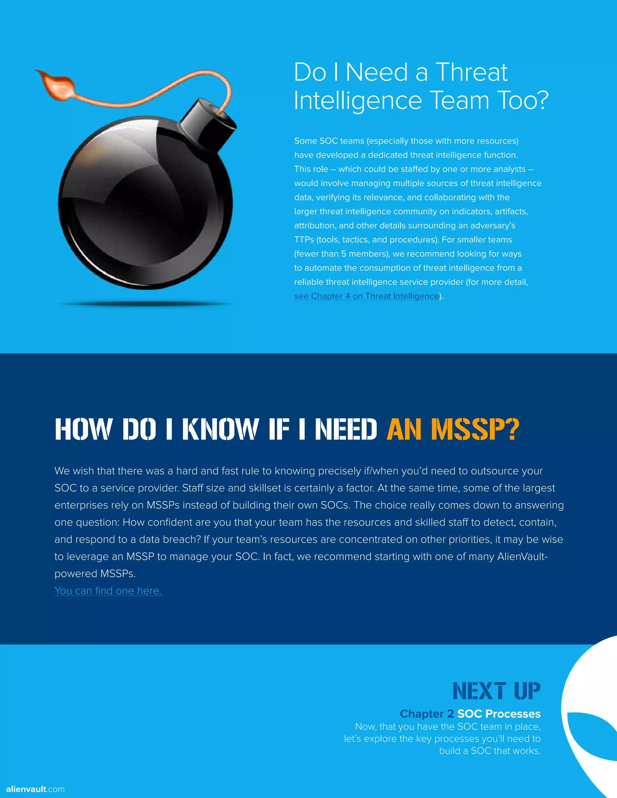 HOW DO I KNOW IF I NEED AN MSSP?
We wish that there was a hard and fast rule to knowing precisely if/when you’d need to outsource your
SOC to a service provider. Staff size and skillset is certainly a factor. At the same time, some of the largest
enterprises rely on MSSPs instead of building their own SOCs. The choice really comes down to answering
one question: How confident are you that your team has the resources and skilled staff to detect, contain,
and respond to a data breach? If your team’s resources are concentrated on other priorities, it may be wise
to leverage an MSSP to manage your SOC. In fact, we recommend starting with one of many AlienVault-
powered MSSPs.
You can find one here.
Some SOC teams (especially those with more resources)
have developed a dedicated threat intelligence function.
This role – which could be staffed by one or more analysts –
would involve managing multiple sources of threat intelligence
data, verifying its relevance, and collaborating with the
larger threat intelligence community on indicators, artifacts,
attribution, and other details surrounding an adversary’s
TTPs (tools, tactics, and procedures). For smaller teams
(fewer than 5 members), we recommend looking for ways
to automate the consumption of threat intelligence from a
reliable threat intelligence service provider (for more detail,
see Chapter 4 on Threat Intelligence).
Do I Need a Threat
Intelligence Team Too?
Chapter 2 SOC Processes
Now, that you have the SOC team in place,
let’s explore the key processes you’ll need to
build a SOC that works.
NEXT UP
alienvault.com
 