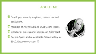 ABOUT ME
Developer, security engineer, researcher and
consultant.
Member of AlienVault and OSSEC core teams.
Director of Professional Services at AlienVault
Born in Spain and relocated to Silicon Valley in
2010. Excuse my accent 
 