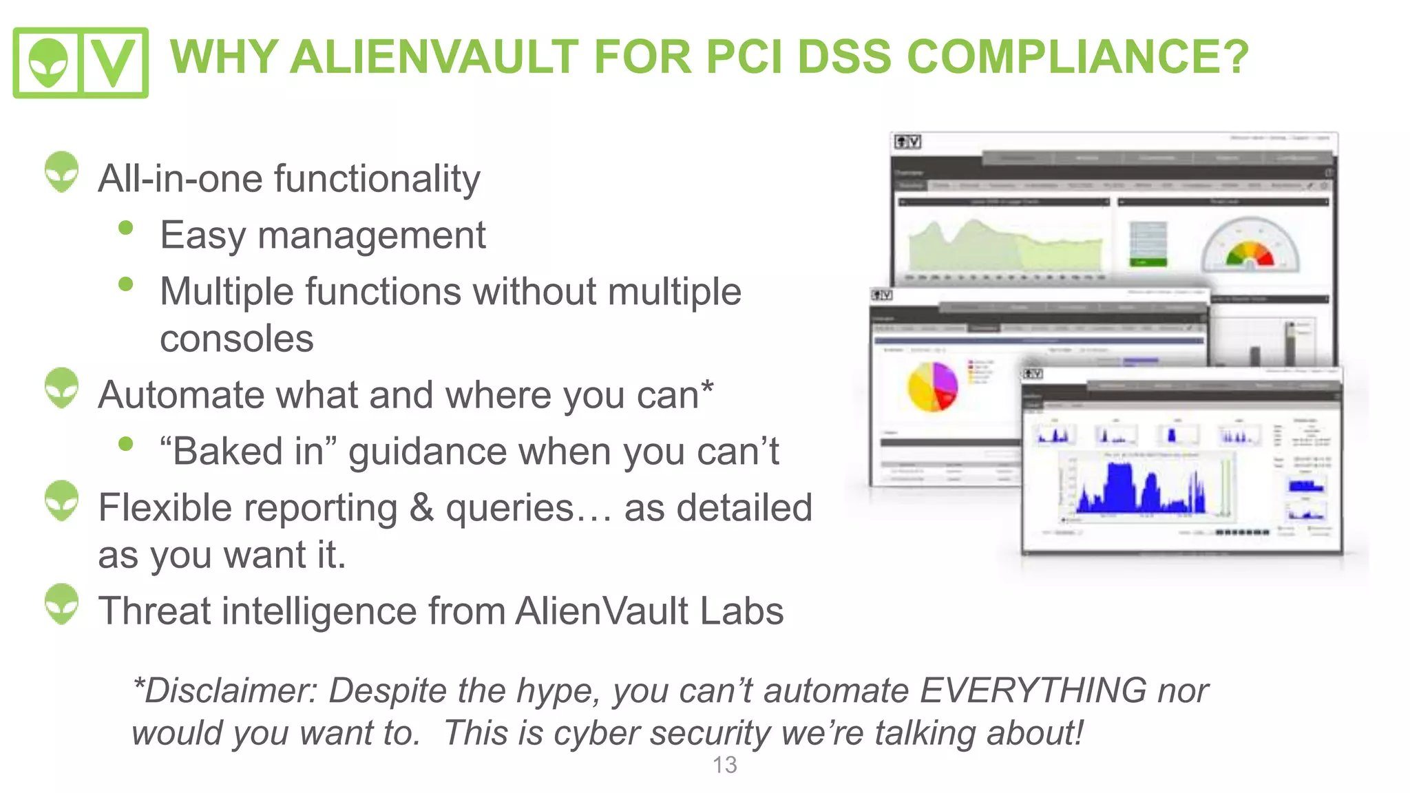Piece it all
together
Look for strange
activity which could
indicate a threat What do
we need
for PCI-
DSS?
13
Asset
Discovery
Asset Discovery
• Active Network Scanning
• Passive Network Scanning
• Asset Inventory
• Host-based Software
Inventory
Vulnerability
Assessment
Vulnerability Assessment
• Network Vulnerability Testing
Threat Detection
• Network IDS
• Host IDS
• Wireless IDS
• File Integrity Monitoring
Threat
Detection
 