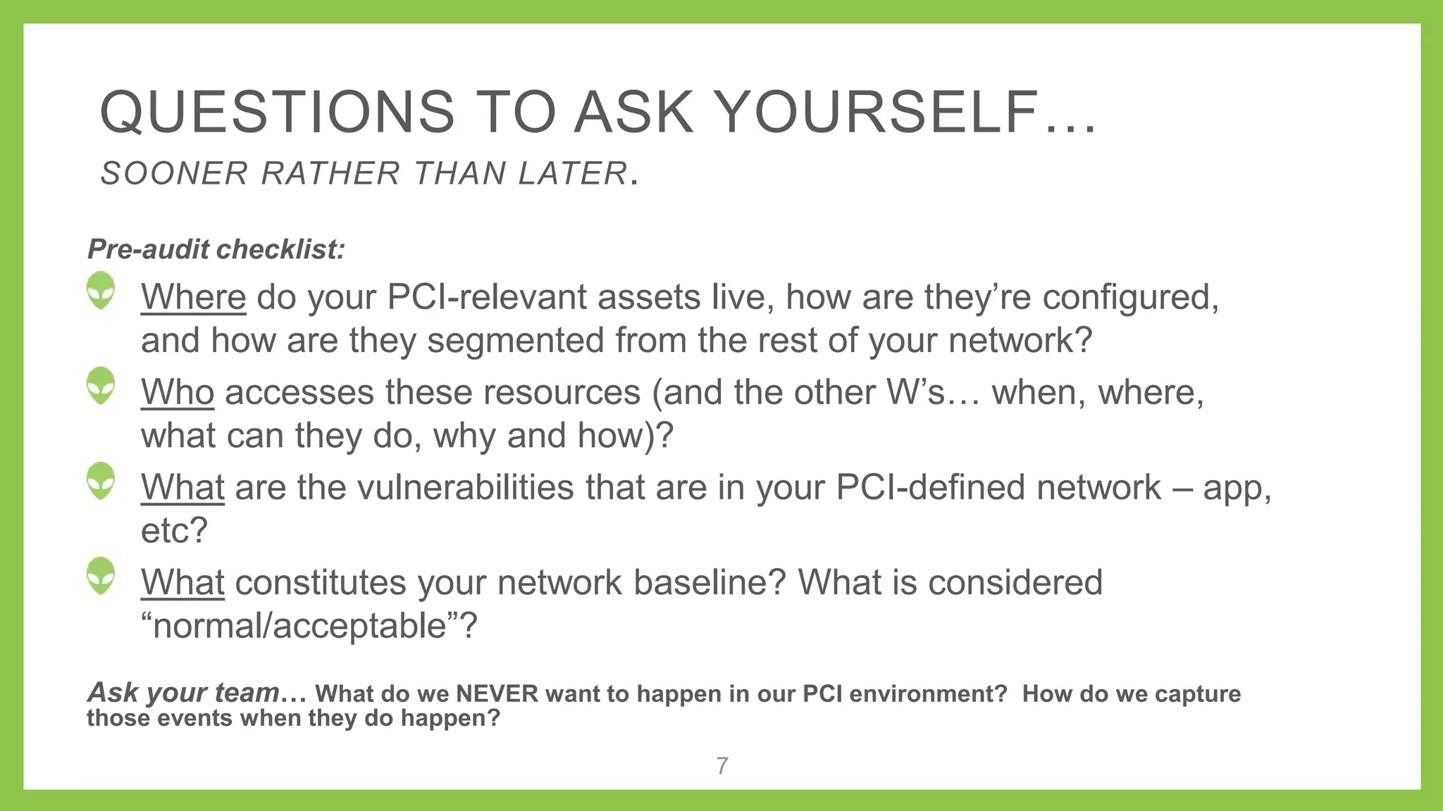 QUESTIONS TO ASK YOURSELF…
SOONER RATHER THAN LATER.
Pre-audit checklist:
Where do your PCI-relevant assets live, how are they’re
configured, and how are they segmented from the rest of your network?
Who accesses these resources (and the other W’s…
when, where, what can they do, why and how)?
What are the vulnerabilities that are in your PCI-defined network –
app, etc?
What constitutes your network baseline? What is considered
“normal/acceptable”?
Ask your team… What do we NEVER want to happen in our PCI environment? How do we capture
those events when they do happen?
7
 