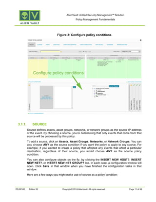 AlienVault Unified Security Management™ Solution
Policy Management Fundamentals
DC-00160 Edition 00 Copyright© 2014 AlienVault. All rights reserved. Page 11 of 66
Figure 3: Configure policy conditions
3.1.1. SOURCE
Source defines assets, asset groups, networks, or network groups as the source IP address
of the event. By choosing a source, you’re determining that only events that come from that
source will be processed by this policy.
To add a source, click on Assets, Asset Groups, Networks, or Network Groups. You can
also choose ANY as the source condition if you want the policy to apply to any source. For
example, if you wanted to create a policy that affected any events that affect a particular
destination, regardless of their source, you would choose ANY as the source policy
condition.
You can also configure objects on the fly, by clicking the INSERT NEW HOST?, INSERT
NEW NET?, or INSERT NEW NET GROUP? link. In each case, a configuration window will
open. Click Save in that window when you have finished the configuration tasks in that
window.
Here are a few ways you might make use of source as a policy condition:
 