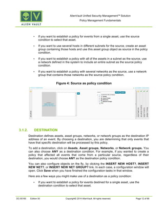 AlienVault Unified Security Management™ Solution
Policy Management Fundamentals
DC-00160 Edition 00 Copyright© 2014 AlienVault. All rights reserved. Page 12 of 66
• If you want to establish a policy for events from a single asset, use the source
condition to select that asset.
• If you want to use several hosts in different subnets for the source, create an asset
group containing those hosts and use this asset group object as source in the policy
condition.
• If you want to establish a policy with all of the assets in a subnet as the source, use
a network defined in the system to include an entire subnet as the source policy
condition.
• If you want to establish a policy with several networks as the source, use a network
group that contains those networks as the source policy condition.
Figure 4: Source as policy condition
3.1.2. DESTINATION
Destination defines assets, asset groups, networks, or network groups as the destination IP
address of an event. By choosing a destination, you are determining that only events that
have that specific destination will be processed by this policy.
To add a destination, click on Assets, Asset groups, Networks, or Network groups. You
can also choose ANY as a destination condition. For example, if you wanted to create a
policy that affected all events that come from a particular source, regardless of their
destination, you would choose ANY as the destination policy condition.
You can also configure objects on the fly, by clicking the INSERT NEW HOST?, INSERT
NEW NET?, or INSERT NEW NET GROUP? link. In each case, a configuration window will
open. Click Save when you have finished the configuration tasks in that window.
Here are a few ways you might make use of a destination as a policy condition:
• If you want to establish a policy for events destined for a single asset, use the
destination condition to select that asset.
 