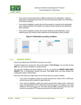 AlienVault Unified Security Management™ Solution
Policy Management Fundamentals
DC-00160 Edition 00 Copyright© 2014 AlienVault. All rights reserved. Page 13 of 66
• If you want to use several hosts in different subnets for the destination, create an
asset group containing those hosts and use this asset group object as a destination
in the policy condition.
• If you want to establish a policy with all of the assets in a subnet as the destination,
use a network defined in the system to include an entire subnet as the destination
policy condition.
• If you want to establish a policy with several networks as the destination, use a
network group that contains those networks as the destination policy condition.
Figure 5: Destination as policy condition
3.1.3. SOURCE PORTS
Source port defines the TCP/UDP source port of an event.
To add an object as a source port, click on the object in Port Groups. You can also choose
ANY as a source port condition to accept all ports.
You can also configure port group objects on the fly, by clicking the INSERT NEW PORT
GROUP? link. A configuration window will open. Click Save when you have finished the
configuration tasks in that window.
Here are a few ways you might make use of source ports as a policy condition:
• If you want to establish a policy for events sourced from certain TCP or UDP port,
use the source port condition to select that port.
• If you want to establish a policy for events sourced from certain ports, create port
group and add desired TCP or UDP ports to the port group. For instance, you could
create an HTTP port group for TCP ports 80 and 8080, assuming that your web
servers are sending HTTP responses sourced from these two ports.
 
