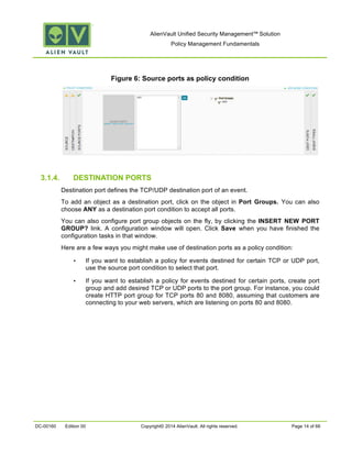AlienVault Unified Security Management™ Solution
Policy Management Fundamentals
DC-00160 Edition 00 Copyright© 2014 AlienVault. All rights reserved. Page 14 of 66
Figure 6: Source ports as policy condition
3.1.4. DESTINATION PORTS
Destination port defines the TCP/UDP destination port of an event.
To add an object as a destination port, click on the object in Port Groups. You can also
choose ANY as a destination port condition to accept all ports.
You can also configure port group objects on the fly, by clicking the INSERT NEW PORT
GROUP? link. A configuration window will open. Click Save when you have finished the
configuration tasks in that window.
Here are a few ways you might make use of destination ports as a policy condition:
• If you want to establish a policy for events destined for certain TCP or UDP port,
use the source port condition to select that port.
• If you want to establish a policy for events destined for certain ports, create port
group and add desired TCP or UDP ports to the port group. For instance, you could
create HTTP port group for TCP ports 80 and 8080, assuming that customers are
connecting to your web servers, which are listening on ports 80 and 8080.
 