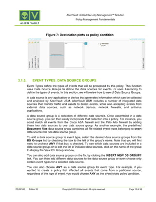 AlienVault Unified Security Management™ Solution
Policy Management Fundamentals
DC-00160 Edition 00 Copyright© 2014 AlienVault. All rights reserved. Page 15 of 66
Figure 7: Destination ports as policy condition
3.1.5. EVENT TYPES: DATA SOURCE GROUPS
Event Types define the types of events that will be processed by this policy. This function
uses Data Source Groups to define the data sources for events, or uses Taxonomy to
define the types of events. In this section, we will review how to use of Data Source Groups.
A data source is any application or device that generates information which can be collected
and analyzed by AlienVault USM. AlienVault USM includes a number of integrated data
sources that monitor traffic and assets to detect events, while also accepting events from
external data sources, such as network devices, network firewalls, and antivirus
applications.
A data source group is a collection of different data sources. Once assembled in a data
source group, you can then easily incorporate that collection into a policy. For instance, you
could match all events from the Cisco ASA firewall and the Palo Alto firewall by adding
these two data sources to one data source group. As another example, the predefined
Document files data source group combines all file related event types belonging to snort
data source into one data source group.
To add a data source group to event type, select the desired data source groups from the
DS Groups list by checking the box to the left of the group’s name. Note that you will first
need to uncheck ANY if that box is checked. To see which data sources are included in a
data source group, or to edit the list of included data sources, click on the name of the group
to display the View DS Group window.
You can also add data source groups on the fly, by clicking the INSERT NEW DS GROUP?
link. You can then add different data sources to the data source group or even choose only
certain event types for a selected data source.
You can also choose ANY as a data source group for event type. For example, if you
wanted to create a policy that affected all events that come from a particular source,
regardless of the type of event, you would choose ANY as the event types policy condition.
 