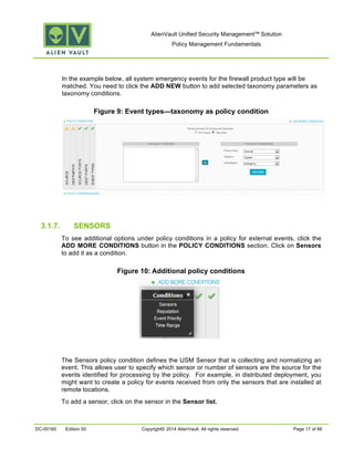 AlienVault Unified Security Management™ Solution
Policy Management Fundamentals
DC-00160 Edition 00 Copyright© 2014 AlienVault. All rights reserved. Page 17 of 66
In the example below, all system emergency events for the firewall product type will be
matched. You need to click the ADD NEW button to add selected taxonomy parameters as
taxonomy conditions.
Figure 9: Event types—taxonomy as policy condition
3.1.7. SENSORS
To see additional options under policy conditions in a policy for external events, click the
ADD MORE CONDITIONS button in the POLICY CONDITIONS section. Click on Sensors
to add it as a condition.
Figure 10: Additional policy conditions
The Sensors policy condition defines the USM Sensor that is collecting and normalizing an
event. This allows user to specify which sensor or number of sensors are the source for the
events identified for processing by the policy. For example, in distributed deployment, you
might want to create a policy for events received from only the sensors that are installed at
remote locations.
To add a sensor, click on the sensor in the Sensor list.
 