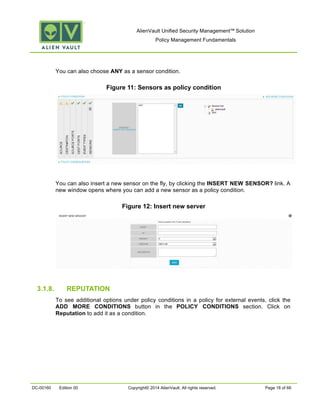 AlienVault Unified Security Management™ Solution
Policy Management Fundamentals
DC-00160 Edition 00 Copyright© 2014 AlienVault. All rights reserved. Page 18 of 66
You can also choose ANY as a sensor condition.
Figure 11: Sensors as policy condition
You can also insert a new sensor on the fly, by clicking the INSERT NEW SENSOR? link. A
new window opens where you can add a new sensor as a policy condition.
Figure 12: Insert new server
3.1.8. REPUTATION
To see additional options under policy conditions in a policy for external events, click the
ADD MORE CONDITIONS button in the POLICY CONDITIONS section. Click on
Reputation to add it as a condition.
 