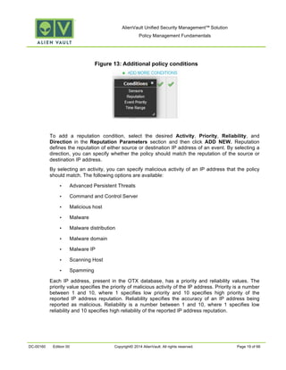 AlienVault Unified Security Management™ Solution
Policy Management Fundamentals
DC-00160 Edition 00 Copyright© 2014 AlienVault. All rights reserved. Page 19 of 66
Figure 13: Additional policy conditions
To add a reputation condition, select the desired Activity, Priority, Reliability, and
Direction in the Reputation Parameters section and then click ADD NEW. Reputation
defines the reputation of either source or destination IP address of an event. By selecting a
direction, you can specify whether the policy should match the reputation of the source or
destination IP address.
By selecting an activity, you can specify malicious activity of an IP address that the policy
should match. The following options are available:
• Advanced Persistent Threats
• Command and Control Server
• Malicious host
• Malware
• Malware distribution
• Malware domain
• Malware IP
• Scanning Host
• Spamming
Each IP address, present in the OTX database, has a priority and reliability values. The
priority value specifies the priority of malicious activity of the IP address. Priority is a number
between 1 and 10, where 1 specifies low priority and 10 specifies high priority of the
reported IP address reputation. Reliability specifies the accuracy of an IP address being
reported as malicious. Reliability is a number between 1 and 10, where 1 specifies low
reliability and 10 specifies high reliability of the reported IP address reputation.
 