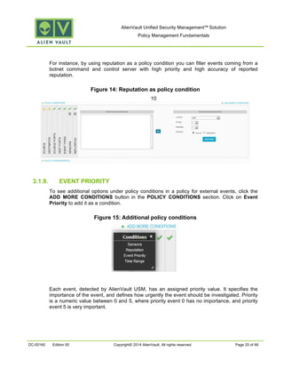 AlienVault Unified Security Management™ Solution
Policy Management Fundamentals
DC-00160 Edition 00 Copyright© 2014 AlienVault. All rights reserved. Page 20 of 66
For instance, by using reputation as a policy condition you can filter events coming from a
botnet command and control server with high priority and high accuracy of reported
reputation.
Figure 14: Reputation as policy condition
10
3.1.9. EVENT PRIORITY
To see additional options under policy conditions in a policy for external events, click the
ADD MORE CONDITIONS button in the POLICY CONDITIONS section. Click on Event
Priority to add it as a condition.
Figure 15: Additional policy conditions
Each event, detected by AlienVault USM, has an assigned priority value. It specifies the
importance of the event, and defines how urgently the event should be investigated. Priority
is a numeric value between 0 and 5, where priority event 0 has no importance, and priority
event 5 is very important.
 
