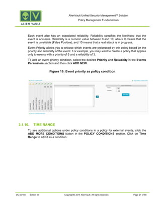 AlienVault Unified Security Management™ Solution
Policy Management Fundamentals
DC-00160 Edition 00 Copyright© 2014 AlienVault. All rights reserved. Page 21 of 66
Each event also has an associated reliability. Reliability specifies the likelihood that the
event is accurate. Reliability is a numeric value between 0 and 10, where 0 means that the
event is unreliable (False Positive), and 10 means that a real attack is in progress.
Event Priority allows you to choose which events are processed by the policy based on the
priority and reliability of the event. For example, you may want to create a policy that applies
only to events with a priority of 5 and a reliability of 3.
To add an event priority condition, select the desired Priority and Reliability in the Events
Parameters section and then click ADD NEW.
Figure 16: Event priority as policy condition
3.1.10. TIME RANGE
To see additional options under policy conditions in a policy for external events, click the
ADD MORE CONDITIONS button in the POLICY CONDITIONS section. Click on Time
Range to add it as a condition.
 