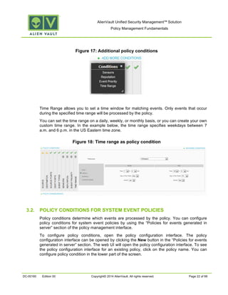 AlienVault Unified Security Management™ Solution
Policy Management Fundamentals
DC-00160 Edition 00 Copyright© 2014 AlienVault. All rights reserved. Page 22 of 66
Figure 17: Additional policy conditions
Time Range allows you to set a time window for matching events. Only events that occur
during the specified time range will be processed by the policy.
You can set the time range on a daily, weekly, or monthly basis, or you can create your own
custom time range. In the example below, the time range specifies weekdays between 7
a.m. and 6 p.m. in the US Eastern time zone.
Figure 18: Time range as policy condition
3.2. POLICY CONDITIONS FOR SYSTEM EVENT POLICIES
Policy conditions determine which events are processed by the policy. You can configure
policy conditions for system event policies by using the “Policies for events generated in
server” section of the policy management interface.
To configure policy conditions, open the policy configuration interface. The policy
configuration interface can be opened by clicking the New button in the “Policies for events
generated in server” section. The web UI will open the policy configuration interface. To see
the policy configuration interface for an existing policy, click on the policy name. You can
configure policy condition in the lower part of the screen.
 