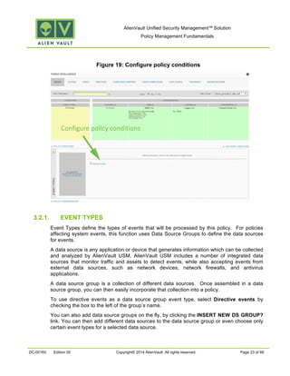 AlienVault Unified Security Management™ Solution
Policy Management Fundamentals
DC-00160 Edition 00 Copyright© 2014 AlienVault. All rights reserved. Page 23 of 66
Figure 19: Configure policy conditions
3.2.1. EVENT TYPES
Event Types define the types of events that will be processed by this policy. For policies
affecting system events, this function uses Data Source Groups to define the data sources
for events.
A data source is any application or device that generates information which can be collected
and analyzed by AlienVault USM. AlienVault USM includes a number of integrated data
sources that monitor traffic and assets to detect events, while also accepting events from
external data sources, such as network devices, network firewalls, and antivirus
applications.
A data source group is a collection of different data sources. Once assembled in a data
source group, you can then easily incorporate that collection into a policy.
To use directive events as a data source group event type, select Directive events by
checking the box to the left of the group’s name.
You can also add data source groups on the fly, by clicking the INSERT NEW DS GROUP?
link. You can then add different data sources to the data source group or even choose only
certain event types for a selected data source.
Configure policy conditions
 