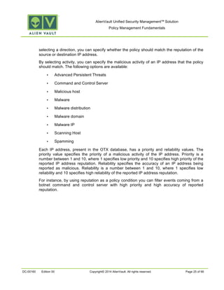 AlienVault Unified Security Management™ Solution
Policy Management Fundamentals
DC-00160 Edition 00 Copyright© 2014 AlienVault. All rights reserved. Page 25 of 66
selecting a direction, you can specify whether the policy should match the reputation of the
source or destination IP address.
By selecting activity, you can specify the malicious activity of an IP address that the policy
should match. The following options are available:
• Advanced Persistent Threats
• Command and Control Server
• Malicious host
• Malware
• Malware distribution
• Malware domain
• Malware IP
• Scanning Host
• Spamming
Each IP address, present in the OTX database, has a priority and reliability values. The
priority value specifies the priority of a malicious activity of the IP address. Priority is a
number between 1 and 10, where 1 specifies low priority and 10 specifies high priority of the
reported IP address reputation. Reliability specifies the accuracy of an IP address being
reported as malicious. Reliability is a number between 1 and 10, where 1 specifies low
reliability and 10 specifies high reliability of the reported IP address reputation.
For instance, by using reputation as a policy condition you can filter events coming from a
botnet command and control server with high priority and high accuracy of reported
reputation.
 