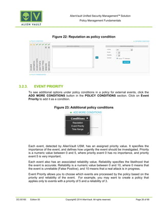 AlienVault Unified Security Management™ Solution
Policy Management Fundamentals
DC-00160 Edition 00 Copyright© 2014 AlienVault. All rights reserved. Page 26 of 66
Figure 22: Reputation as policy condition
3.2.3. EVENT PRIORITY
To see additional options under policy conditions in a policy for external events, click the
ADD MORE CONDITIONS button in the POLICY CONDITIONS section. Click on Event
Priority to add it as a condition.
Figure 23: Additional policy conditions
Each event, detected by AlienVault USM, has an assigned priority value. It specifies the
importance of the event, and defines how urgently the event should be investigated. Priority
is a numeric value between 0 and 5, where priority event 0 has no importance, and priority
event 5 is very important.
Each event also has an associated reliability value. Reliability specifies the likelihood that
the event is accurate. Reliability is a numeric value between 0 and 10, where 0 means that
the event is unreliable (False Positive), and 10 means that a real attack is in progress.
Event Priority allows you to choose which events are processed by the policy based on the
priority and reliability of the event. For example, you may want to create a policy that
applies only to events with a priority of 5 and a reliability of 3.
 