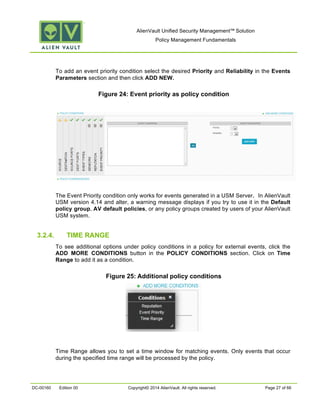 AlienVault Unified Security Management™ Solution
Policy Management Fundamentals
DC-00160 Edition 00 Copyright© 2014 AlienVault. All rights reserved. Page 27 of 66
To add an event priority condition select the desired Priority and Reliability in the Events
Parameters section and then click ADD NEW.
Figure 24: Event priority as policy condition
The Event Priority condition only works for events generated in a USM Server. In AlienVault
USM version 4.14 and alter, a warning message displays if you try to use it in the Default
policy group, AV default policies, or any policy groups created by users of your AlienVault
USM system.
3.2.4. TIME RANGE
To see additional options under policy conditions in a policy for external events, click the
ADD MORE CONDITIONS button in the POLICY CONDITIONS section. Click on Time
Range to add it as a condition.
Figure 25: Additional policy conditions
Time Range allows you to set a time window for matching events. Only events that occur
during the specified time range will be processed by the policy.
 