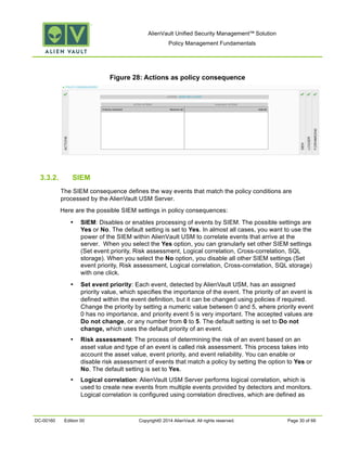 AlienVault Unified Security Management™ Solution
Policy Management Fundamentals
DC-00160 Edition 00 Copyright© 2014 AlienVault. All rights reserved. Page 30 of 66
Figure 28: Actions as policy consequence
3.3.2. SIEM
The SIEM consequence defines the way events that match the policy conditions are
processed by the AlienVault USM Server.
Here are the possible SIEM settings in policy consequences:
• SIEM: Disables or enables processing of events by SIEM. The possible settings are
Yes or No. The default setting is set to Yes. In almost all cases, you want to use the
power of the SIEM within AlienVault USM to correlate events that arrive at the
server. When you select the Yes option, you can granularly set other SIEM settings
(Set event priority, Risk assessment, Logical correlation, Cross-correlation, SQL
storage). When you select the No option, you disable all other SIEM settings (Set
event priority, Risk assessment, Logical correlation, Cross-correlation, SQL storage)
with one click.
• Set event priority: Each event, detected by AlienVault USM, has an assigned
priority value, which specifies the importance of the event. The priority of an event is
defined within the event definition, but it can be changed using policies if required.
Change the priority by setting a numeric value between 0 and 5, where priority event
0 has no importance, and priority event 5 is very important. The accepted values are
Do not change, or any number from 0 to 5. The default setting is set to Do not
change, which uses the default priority of an event.
• Risk assessment: The process of determining the risk of an event based on an
asset value and type of an event is called risk assessment. This process takes into
account the asset value, event priority, and event reliability. You can enable or
disable risk assessment of events that match a policy by setting the option to Yes or
No. The default setting is set to Yes.
• Logical correlation: AlienVault USM Server performs logical correlation, which is
used to create new events from multiple events provided by detectors and monitors.
Logical correlation is configured using correlation directives, which are defined as
 