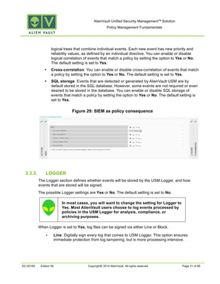 AlienVault Unified Security Management™ Solution
Policy Management Fundamentals
DC-00160 Edition 00 Copyright© 2014 AlienVault. All rights reserved. Page 31 of 66
logical trees that combine individual events. Each new event has new priority and
reliability values, as defined by an individual directive. You can enable or disable
logical correlation of events that match a policy by setting the option to Yes or No.
The default setting is set to Yes.
• Cross-correlation: You can enable or disable cross-correlation of events that match
a policy by setting the option to Yes or No. The default setting is set to Yes.
• SQL storage: Events that are detected or generated by AlienVault USM are by
default stored in the SQL database. However, some events are not required or even
desired to be stored in the database. You can enable or disable SQL storage of
events that match a policy by setting the option to Yes or No. The default setting is
set to Yes.
Figure 29: SIEM as policy consequence
3.3.3. LOGGER
The Logger section defines whether events will be stored by the USM Logger, and how
events that are stored will be signed.
The possible Logger settings are Yes or No. The default setting is set to No.
In most cases, you will want to change the setting for Logger to
Yes. Most AlienVault users choose to log events processed by
policies in the USM Logger for analysis, compliance, or
archiving purposes.
When Logger is set to Yes, log files can be signed via either Line or Block.
• Line: Digitally sign every log that comes to USM Logger. This option ensures
immediate protection from log tampering, but is more processing intensive.
 