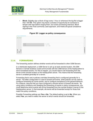 AlienVault Unified Security Management™ Solution
Policy Management Fundamentals
DC-00160 Edition 00 Copyright© 2014 AlienVault. All rights reserved. Page 32 of 66
• Block: Digitally sign a block of logs every 1 hour or whenever the log file is bigger
than 100 MB. This option may leave a window of opportunity for someone to
tamper with logs before singing them, but is less processing intensive. Block
signing is the most commonly used approach, and meets all typical compliance
requirements.
Figure 30: Logger as policy consequence
3.3.4. FORWARDING
The forwarding section defines whether events will be forwarded to other USM Servers.
In a distributed deployment, a USM Server is set up at each remote location. All USM
Servers in remote locations could communicate with the USM Server at the headquarters to
send normalized events. For this to happen, you would need to set forwarding from the
server at the remote location to the headquarters server. This means that the forwarding
server is enabled generally for a server.
Forwarding that is set in policies overrides forwarding that is configured generally for a
server. The latter configuration is used to forward all events, while policies can be used to
configure forwarding for some events, and to configure exceptions to the general behavior.
For instance, assume that you have configured a remote server to forward all events. By
using policy conditions and disabling the forwarding of events in policy consequences, you
could determine which events will not be forwarded from the remote location’s server to the
headquarters server. In that example, all events will be forwarded except for those that
match the policy conditions.
Possible Forwarding settings are Yes or No. The default setting is set to No. When you
select Yes, you need to select the server to which events should be forwarded.
 